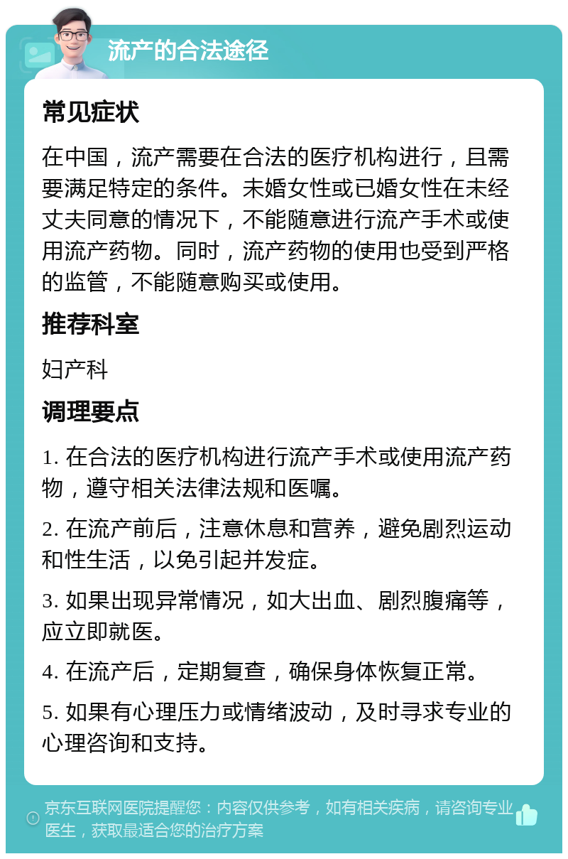 流产的合法途径 常见症状 在中国，流产需要在合法的医疗机构进行，且需要满足特定的条件。未婚女性或已婚女性在未经丈夫同意的情况下，不能随意进行流产手术或使用流产药物。同时，流产药物的使用也受到严格的监管，不能随意购买或使用。 推荐科室 妇产科 调理要点 1. 在合法的医疗机构进行流产手术或使用流产药物，遵守相关法律法规和医嘱。 2. 在流产前后，注意休息和营养，避免剧烈运动和性生活，以免引起并发症。 3. 如果出现异常情况，如大出血、剧烈腹痛等，应立即就医。 4. 在流产后，定期复查，确保身体恢复正常。 5. 如果有心理压力或情绪波动，及时寻求专业的心理咨询和支持。