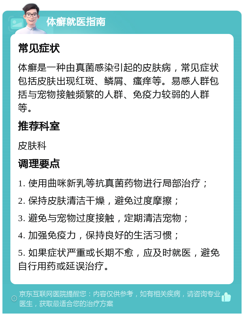 体癣就医指南 常见症状 体癣是一种由真菌感染引起的皮肤病，常见症状包括皮肤出现红斑、鳞屑、瘙痒等。易感人群包括与宠物接触频繁的人群、免疫力较弱的人群等。 推荐科室 皮肤科 调理要点 1. 使用曲咪新乳等抗真菌药物进行局部治疗； 2. 保持皮肤清洁干燥，避免过度摩擦； 3. 避免与宠物过度接触，定期清洁宠物； 4. 加强免疫力，保持良好的生活习惯； 5. 如果症状严重或长期不愈，应及时就医，避免自行用药或延误治疗。