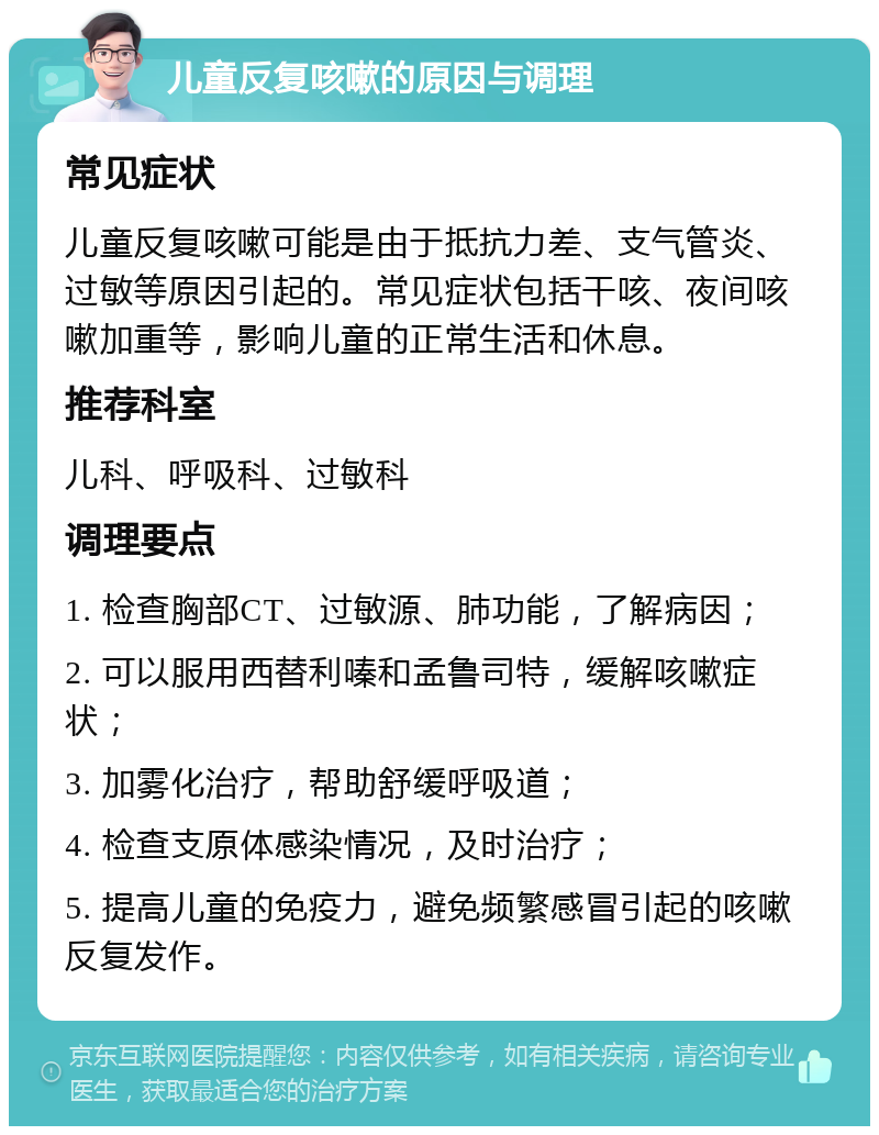 儿童反复咳嗽的原因与调理 常见症状 儿童反复咳嗽可能是由于抵抗力差、支气管炎、过敏等原因引起的。常见症状包括干咳、夜间咳嗽加重等，影响儿童的正常生活和休息。 推荐科室 儿科、呼吸科、过敏科 调理要点 1. 检查胸部CT、过敏源、肺功能，了解病因； 2. 可以服用西替利嗪和孟鲁司特，缓解咳嗽症状； 3. 加雾化治疗，帮助舒缓呼吸道； 4. 检查支原体感染情况，及时治疗； 5. 提高儿童的免疫力，避免频繁感冒引起的咳嗽反复发作。