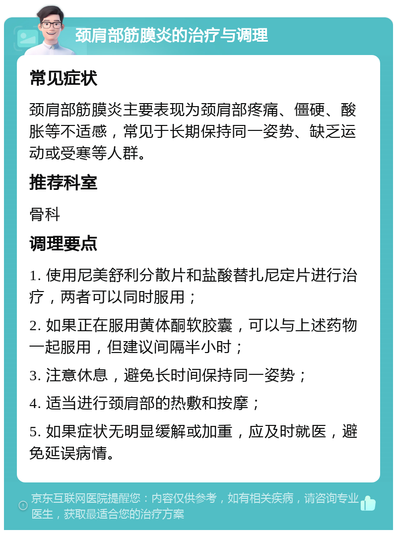 颈肩部筋膜炎的治疗与调理 常见症状 颈肩部筋膜炎主要表现为颈肩部疼痛、僵硬、酸胀等不适感，常见于长期保持同一姿势、缺乏运动或受寒等人群。 推荐科室 骨科 调理要点 1. 使用尼美舒利分散片和盐酸替扎尼定片进行治疗，两者可以同时服用； 2. 如果正在服用黄体酮软胶囊，可以与上述药物一起服用，但建议间隔半小时； 3. 注意休息，避免长时间保持同一姿势； 4. 适当进行颈肩部的热敷和按摩； 5. 如果症状无明显缓解或加重，应及时就医，避免延误病情。