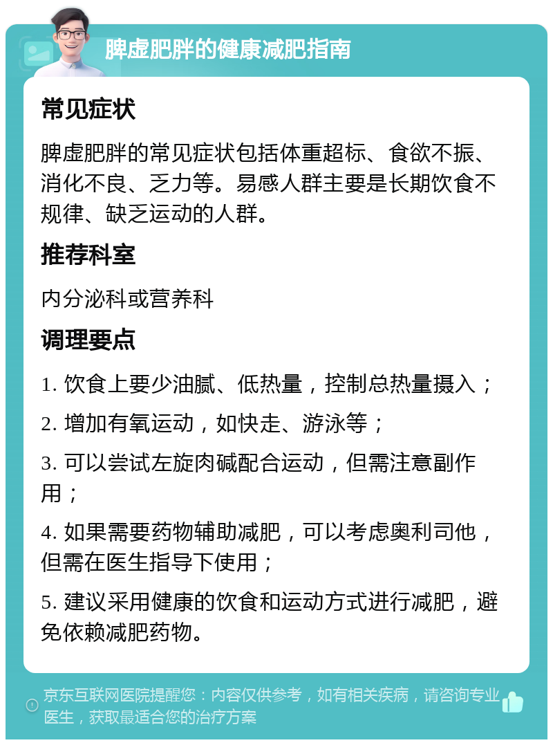 脾虚肥胖的健康减肥指南 常见症状 脾虚肥胖的常见症状包括体重超标、食欲不振、消化不良、乏力等。易感人群主要是长期饮食不规律、缺乏运动的人群。 推荐科室 内分泌科或营养科 调理要点 1. 饮食上要少油腻、低热量，控制总热量摄入； 2. 增加有氧运动，如快走、游泳等； 3. 可以尝试左旋肉碱配合运动，但需注意副作用； 4. 如果需要药物辅助减肥，可以考虑奥利司他，但需在医生指导下使用； 5. 建议采用健康的饮食和运动方式进行减肥，避免依赖减肥药物。