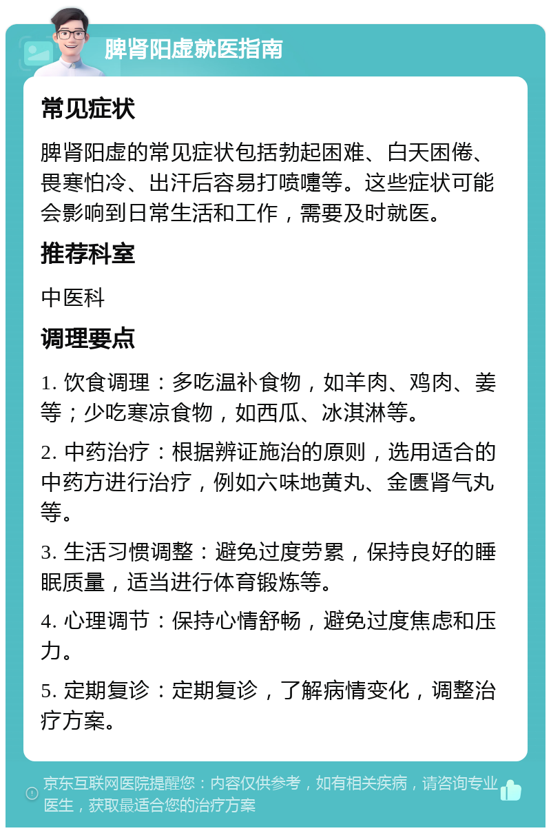 脾肾阳虚就医指南 常见症状 脾肾阳虚的常见症状包括勃起困难、白天困倦、畏寒怕冷、出汗后容易打喷嚏等。这些症状可能会影响到日常生活和工作，需要及时就医。 推荐科室 中医科 调理要点 1. 饮食调理：多吃温补食物，如羊肉、鸡肉、姜等；少吃寒凉食物，如西瓜、冰淇淋等。 2. 中药治疗：根据辨证施治的原则，选用适合的中药方进行治疗，例如六味地黄丸、金匮肾气丸等。 3. 生活习惯调整：避免过度劳累，保持良好的睡眠质量，适当进行体育锻炼等。 4. 心理调节：保持心情舒畅，避免过度焦虑和压力。 5. 定期复诊：定期复诊，了解病情变化，调整治疗方案。