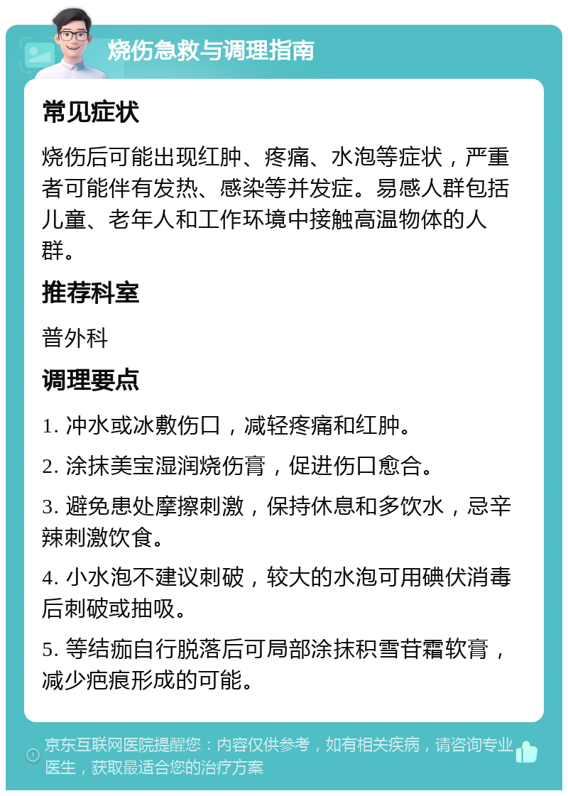 烧伤急救与调理指南 常见症状 烧伤后可能出现红肿、疼痛、水泡等症状，严重者可能伴有发热、感染等并发症。易感人群包括儿童、老年人和工作环境中接触高温物体的人群。 推荐科室 普外科 调理要点 1. 冲水或冰敷伤口，减轻疼痛和红肿。 2. 涂抹美宝湿润烧伤膏，促进伤口愈合。 3. 避免患处摩擦刺激，保持休息和多饮水，忌辛辣刺激饮食。 4. 小水泡不建议刺破，较大的水泡可用碘伏消毒后刺破或抽吸。 5. 等结痂自行脱落后可局部涂抹积雪苷霜软膏，减少疤痕形成的可能。