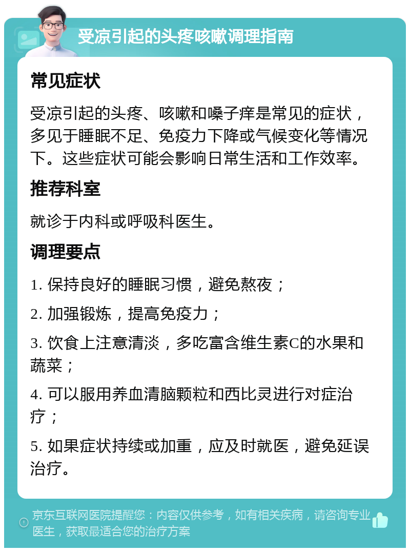 受凉引起的头疼咳嗽调理指南 常见症状 受凉引起的头疼、咳嗽和嗓子痒是常见的症状，多见于睡眠不足、免疫力下降或气候变化等情况下。这些症状可能会影响日常生活和工作效率。 推荐科室 就诊于内科或呼吸科医生。 调理要点 1. 保持良好的睡眠习惯，避免熬夜； 2. 加强锻炼，提高免疫力； 3. 饮食上注意清淡，多吃富含维生素C的水果和蔬菜； 4. 可以服用养血清脑颗粒和西比灵进行对症治疗； 5. 如果症状持续或加重，应及时就医，避免延误治疗。