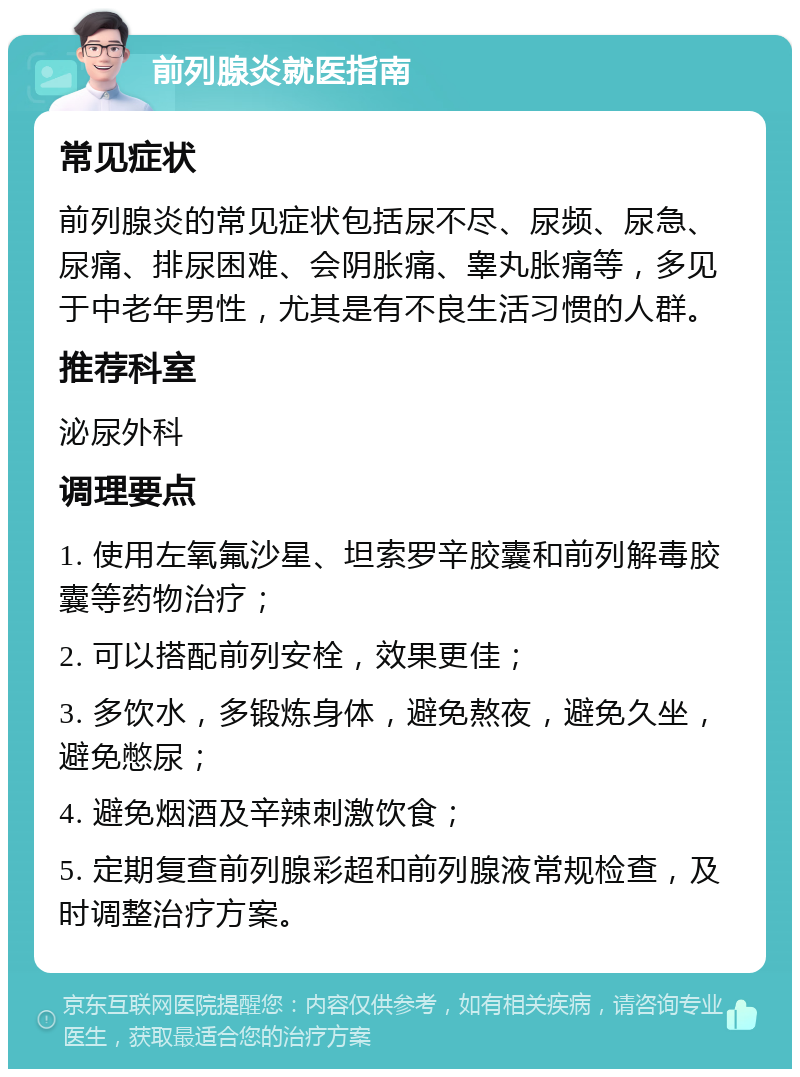 前列腺炎就医指南 常见症状 前列腺炎的常见症状包括尿不尽、尿频、尿急、尿痛、排尿困难、会阴胀痛、睾丸胀痛等，多见于中老年男性，尤其是有不良生活习惯的人群。 推荐科室 泌尿外科 调理要点 1. 使用左氧氟沙星、坦索罗辛胶囊和前列解毒胶囊等药物治疗； 2. 可以搭配前列安栓，效果更佳； 3. 多饮水，多锻炼身体，避免熬夜，避免久坐，避免憋尿； 4. 避免烟酒及辛辣刺激饮食； 5. 定期复查前列腺彩超和前列腺液常规检查，及时调整治疗方案。