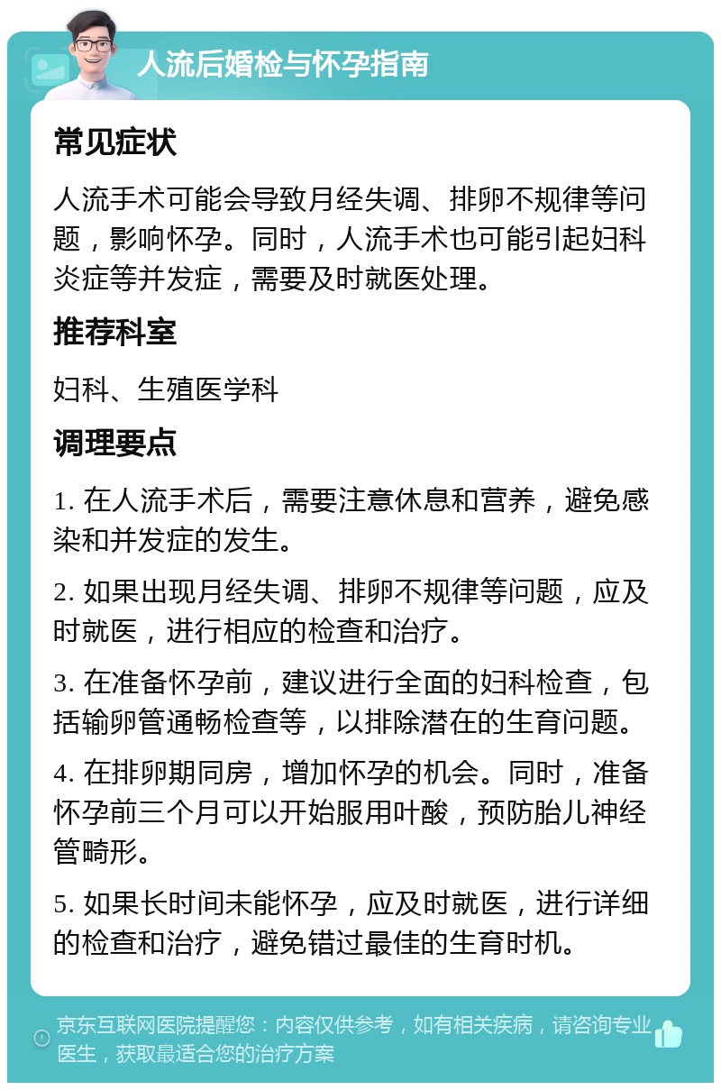 人流后婚检与怀孕指南 常见症状 人流手术可能会导致月经失调、排卵不规律等问题，影响怀孕。同时，人流手术也可能引起妇科炎症等并发症，需要及时就医处理。 推荐科室 妇科、生殖医学科 调理要点 1. 在人流手术后，需要注意休息和营养，避免感染和并发症的发生。 2. 如果出现月经失调、排卵不规律等问题，应及时就医，进行相应的检查和治疗。 3. 在准备怀孕前，建议进行全面的妇科检查，包括输卵管通畅检查等，以排除潜在的生育问题。 4. 在排卵期同房，增加怀孕的机会。同时，准备怀孕前三个月可以开始服用叶酸，预防胎儿神经管畸形。 5. 如果长时间未能怀孕，应及时就医，进行详细的检查和治疗，避免错过最佳的生育时机。