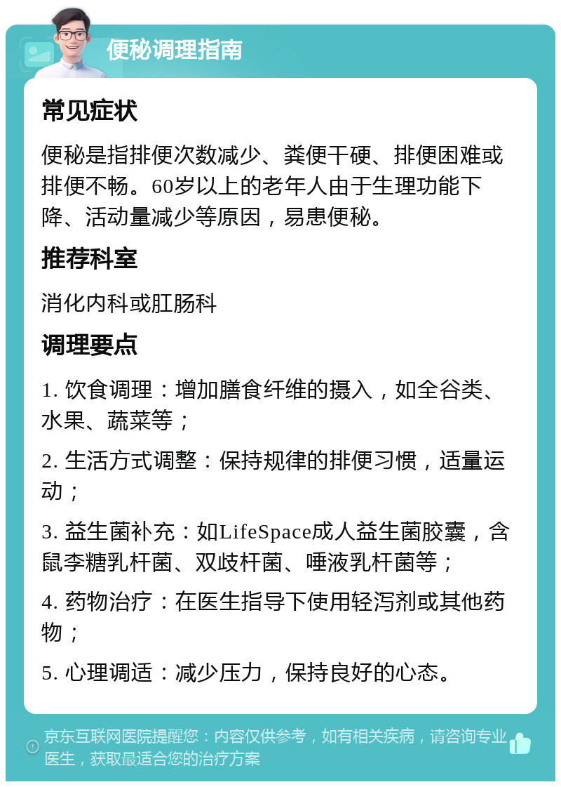 便秘调理指南 常见症状 便秘是指排便次数减少、粪便干硬、排便困难或排便不畅。60岁以上的老年人由于生理功能下降、活动量减少等原因，易患便秘。 推荐科室 消化内科或肛肠科 调理要点 1. 饮食调理：增加膳食纤维的摄入，如全谷类、水果、蔬菜等； 2. 生活方式调整：保持规律的排便习惯，适量运动； 3. 益生菌补充：如LifeSpace成人益生菌胶囊，含鼠李糖乳杆菌、双歧杆菌、唾液乳杆菌等； 4. 药物治疗：在医生指导下使用轻泻剂或其他药物； 5. 心理调适：减少压力，保持良好的心态。