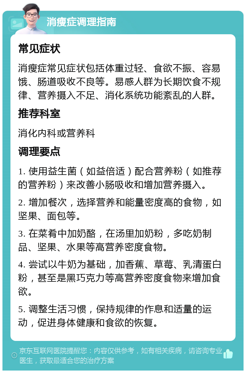 消瘦症调理指南 常见症状 消瘦症常见症状包括体重过轻、食欲不振、容易饿、肠道吸收不良等。易感人群为长期饮食不规律、营养摄入不足、消化系统功能紊乱的人群。 推荐科室 消化内科或营养科 调理要点 1. 使用益生菌（如益倍适）配合营养粉（如推荐的营养粉）来改善小肠吸收和增加营养摄入。 2. 增加餐次，选择营养和能量密度高的食物，如坚果、面包等。 3. 在菜肴中加奶酪，在汤里加奶粉，多吃奶制品、坚果、水果等高营养密度食物。 4. 尝试以牛奶为基础，加香蕉、草莓、乳清蛋白粉，甚至是黑巧克力等高营养密度食物来增加食欲。 5. 调整生活习惯，保持规律的作息和适量的运动，促进身体健康和食欲的恢复。