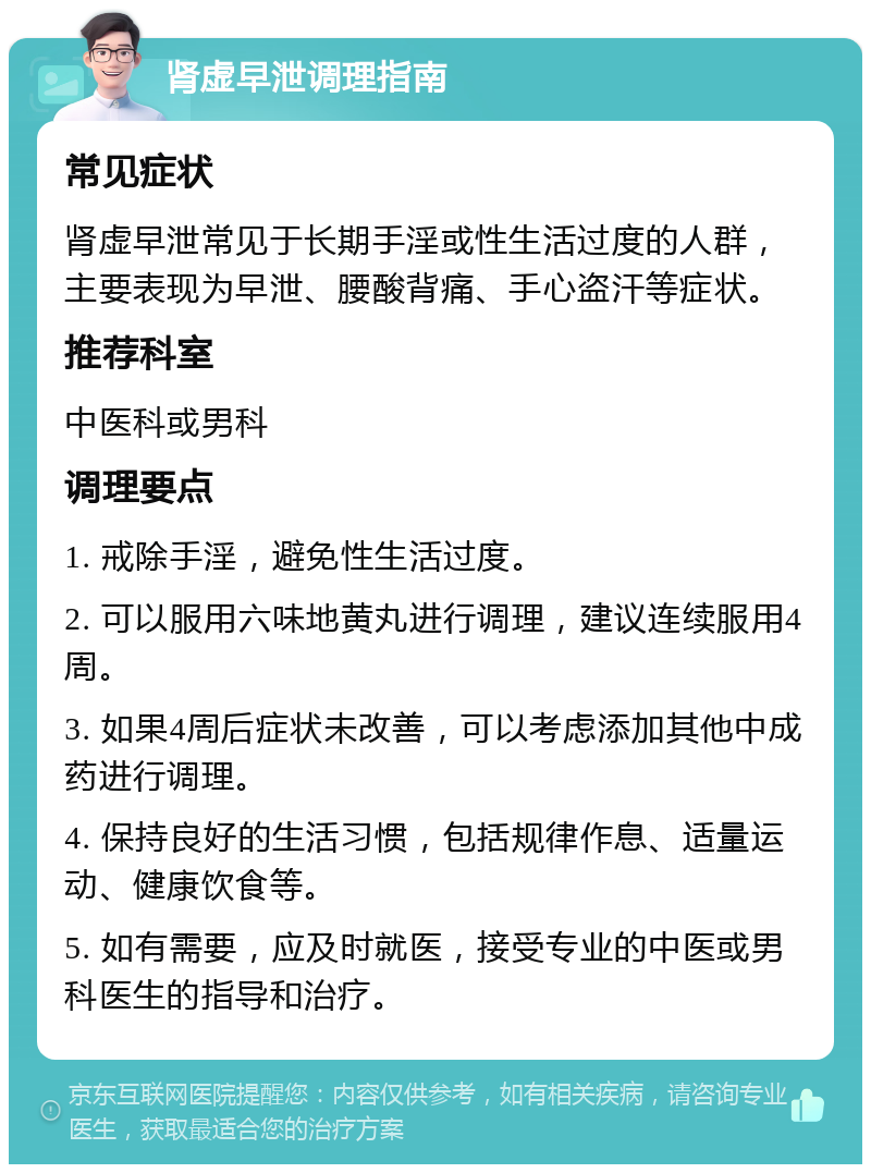 肾虚早泄调理指南 常见症状 肾虚早泄常见于长期手淫或性生活过度的人群，主要表现为早泄、腰酸背痛、手心盗汗等症状。 推荐科室 中医科或男科 调理要点 1. 戒除手淫，避免性生活过度。 2. 可以服用六味地黄丸进行调理，建议连续服用4周。 3. 如果4周后症状未改善，可以考虑添加其他中成药进行调理。 4. 保持良好的生活习惯，包括规律作息、适量运动、健康饮食等。 5. 如有需要，应及时就医，接受专业的中医或男科医生的指导和治疗。