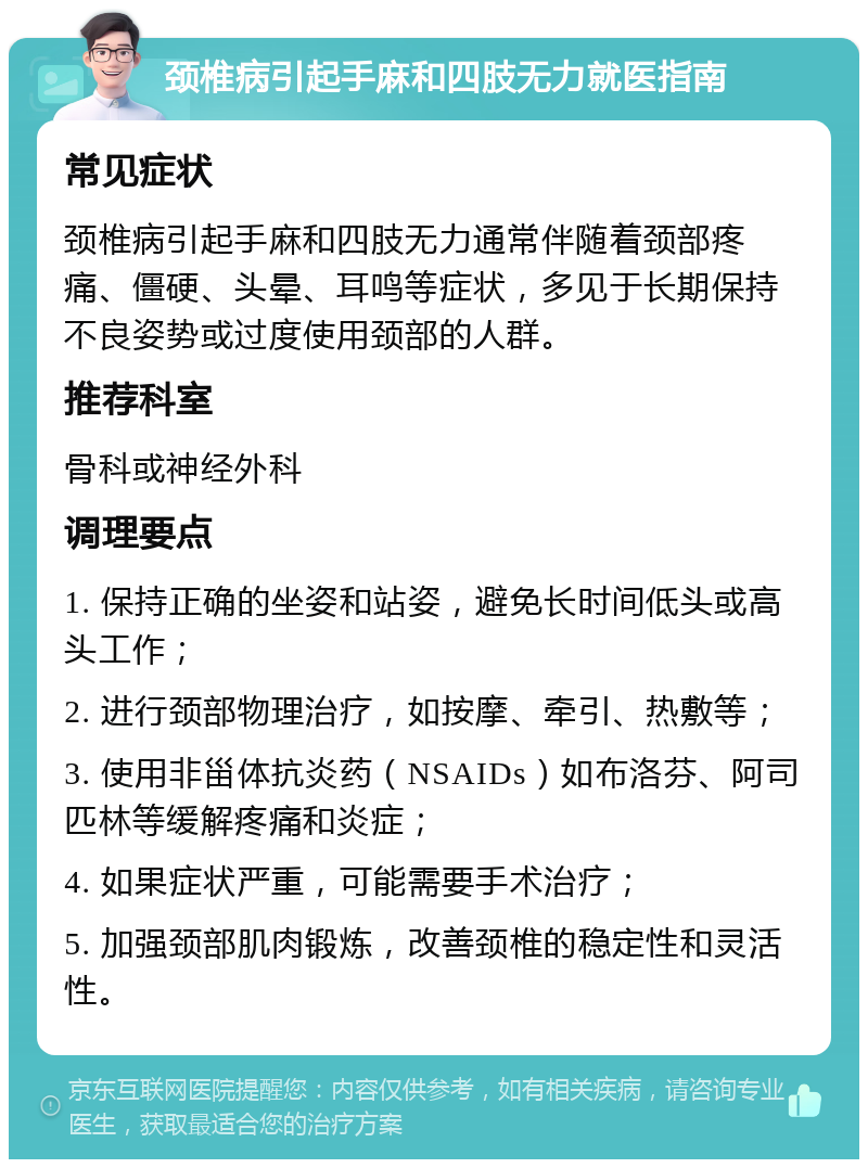 颈椎病引起手麻和四肢无力就医指南 常见症状 颈椎病引起手麻和四肢无力通常伴随着颈部疼痛、僵硬、头晕、耳鸣等症状，多见于长期保持不良姿势或过度使用颈部的人群。 推荐科室 骨科或神经外科 调理要点 1. 保持正确的坐姿和站姿，避免长时间低头或高头工作； 2. 进行颈部物理治疗，如按摩、牵引、热敷等； 3. 使用非甾体抗炎药（NSAIDs）如布洛芬、阿司匹林等缓解疼痛和炎症； 4. 如果症状严重，可能需要手术治疗； 5. 加强颈部肌肉锻炼，改善颈椎的稳定性和灵活性。