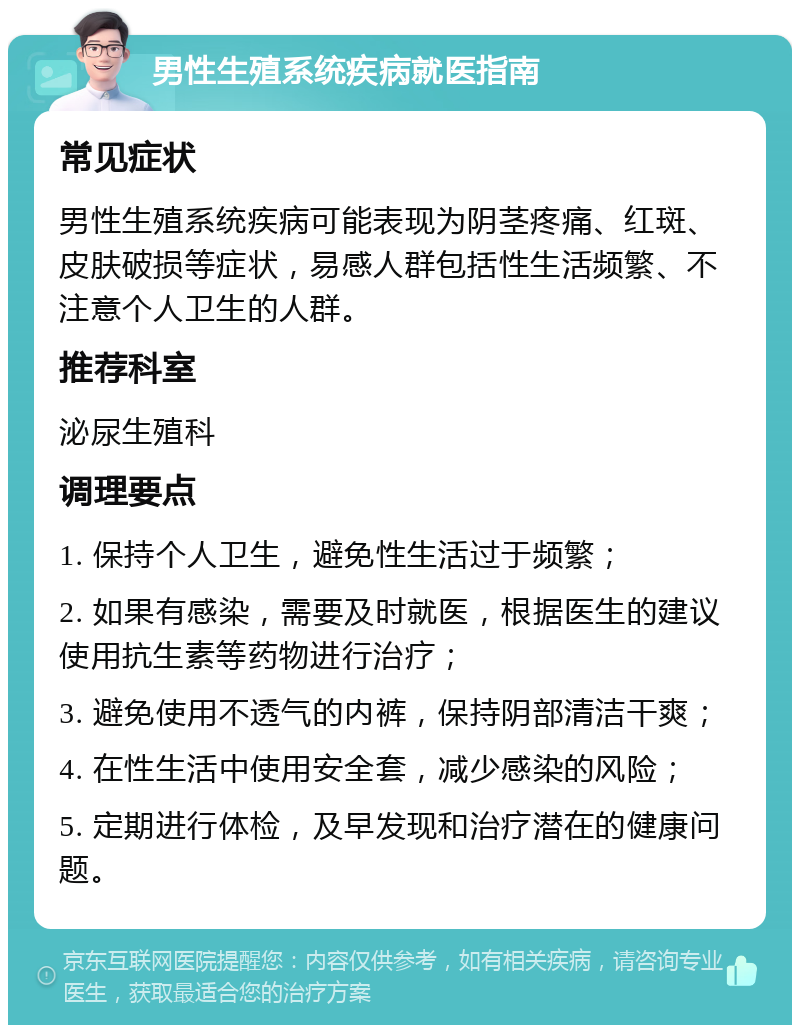 男性生殖系统疾病就医指南 常见症状 男性生殖系统疾病可能表现为阴茎疼痛、红斑、皮肤破损等症状，易感人群包括性生活频繁、不注意个人卫生的人群。 推荐科室 泌尿生殖科 调理要点 1. 保持个人卫生，避免性生活过于频繁； 2. 如果有感染，需要及时就医，根据医生的建议使用抗生素等药物进行治疗； 3. 避免使用不透气的内裤，保持阴部清洁干爽； 4. 在性生活中使用安全套，减少感染的风险； 5. 定期进行体检，及早发现和治疗潜在的健康问题。