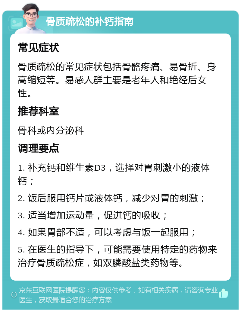 骨质疏松的补钙指南 常见症状 骨质疏松的常见症状包括骨骼疼痛、易骨折、身高缩短等。易感人群主要是老年人和绝经后女性。 推荐科室 骨科或内分泌科 调理要点 1. 补充钙和维生素D3，选择对胃刺激小的液体钙； 2. 饭后服用钙片或液体钙，减少对胃的刺激； 3. 适当增加运动量，促进钙的吸收； 4. 如果胃部不适，可以考虑与饭一起服用； 5. 在医生的指导下，可能需要使用特定的药物来治疗骨质疏松症，如双膦酸盐类药物等。