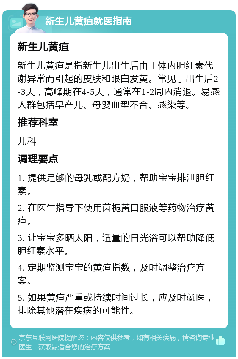 新生儿黄疸就医指南 新生儿黄疸 新生儿黄疸是指新生儿出生后由于体内胆红素代谢异常而引起的皮肤和眼白发黄。常见于出生后2-3天，高峰期在4-5天，通常在1-2周内消退。易感人群包括早产儿、母婴血型不合、感染等。 推荐科室 儿科 调理要点 1. 提供足够的母乳或配方奶，帮助宝宝排泄胆红素。 2. 在医生指导下使用茵栀黄口服液等药物治疗黄疸。 3. 让宝宝多晒太阳，适量的日光浴可以帮助降低胆红素水平。 4. 定期监测宝宝的黄疸指数，及时调整治疗方案。 5. 如果黄疸严重或持续时间过长，应及时就医，排除其他潜在疾病的可能性。