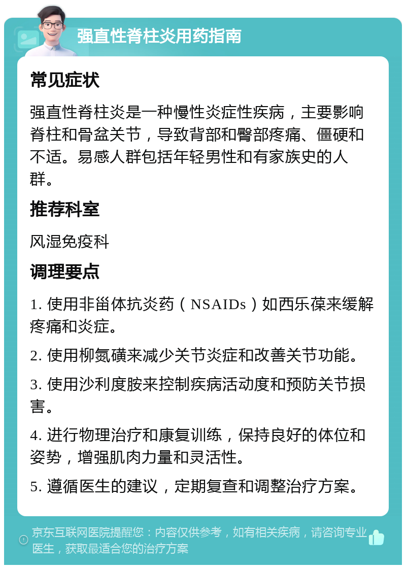 强直性脊柱炎用药指南 常见症状 强直性脊柱炎是一种慢性炎症性疾病，主要影响脊柱和骨盆关节，导致背部和臀部疼痛、僵硬和不适。易感人群包括年轻男性和有家族史的人群。 推荐科室 风湿免疫科 调理要点 1. 使用非甾体抗炎药（NSAIDs）如西乐葆来缓解疼痛和炎症。 2. 使用柳氮磺来减少关节炎症和改善关节功能。 3. 使用沙利度胺来控制疾病活动度和预防关节损害。 4. 进行物理治疗和康复训练，保持良好的体位和姿势，增强肌肉力量和灵活性。 5. 遵循医生的建议，定期复查和调整治疗方案。