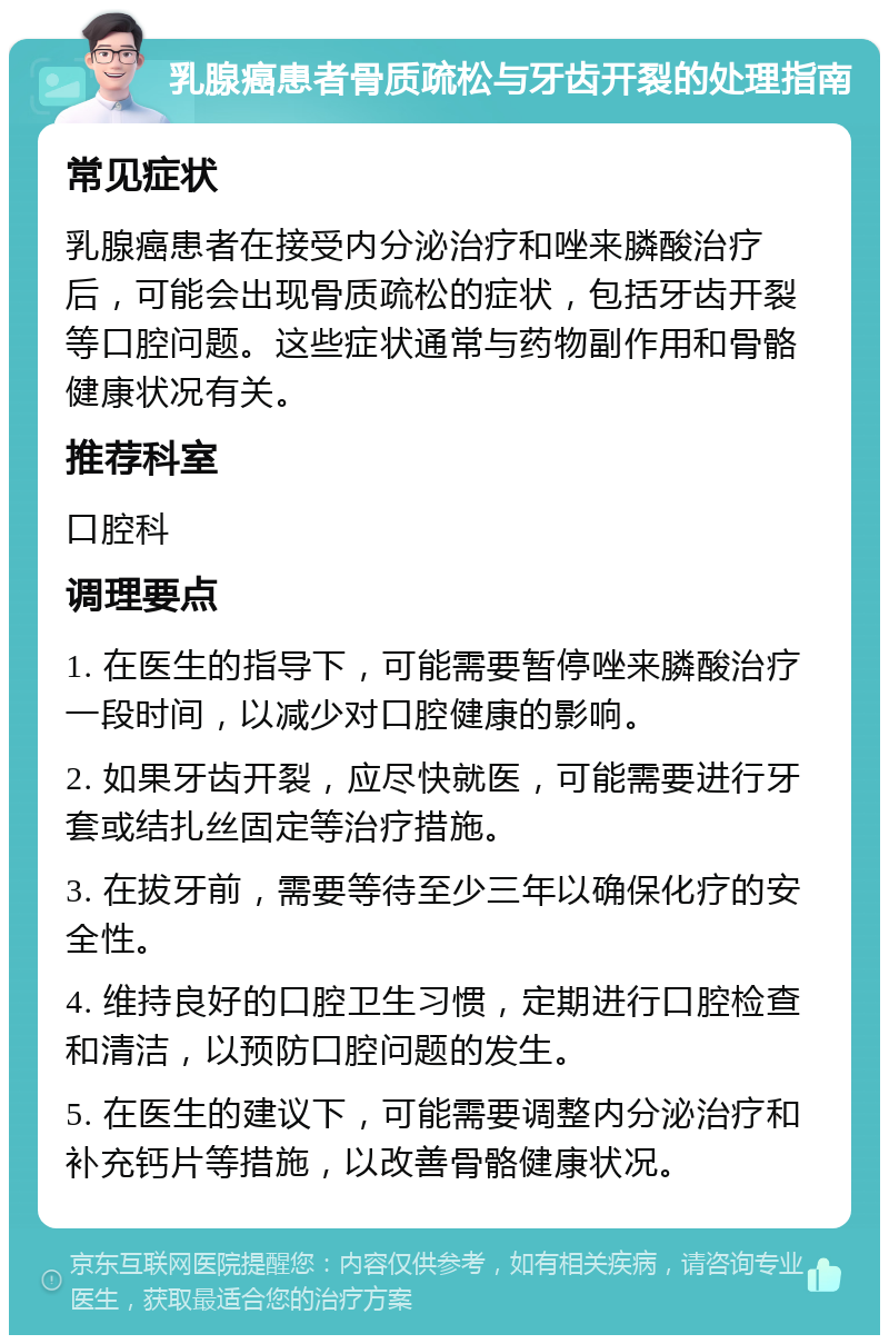 乳腺癌患者骨质疏松与牙齿开裂的处理指南 常见症状 乳腺癌患者在接受内分泌治疗和唑来膦酸治疗后，可能会出现骨质疏松的症状，包括牙齿开裂等口腔问题。这些症状通常与药物副作用和骨骼健康状况有关。 推荐科室 口腔科 调理要点 1. 在医生的指导下，可能需要暂停唑来膦酸治疗一段时间，以减少对口腔健康的影响。 2. 如果牙齿开裂，应尽快就医，可能需要进行牙套或结扎丝固定等治疗措施。 3. 在拔牙前，需要等待至少三年以确保化疗的安全性。 4. 维持良好的口腔卫生习惯，定期进行口腔检查和清洁，以预防口腔问题的发生。 5. 在医生的建议下，可能需要调整内分泌治疗和补充钙片等措施，以改善骨骼健康状况。