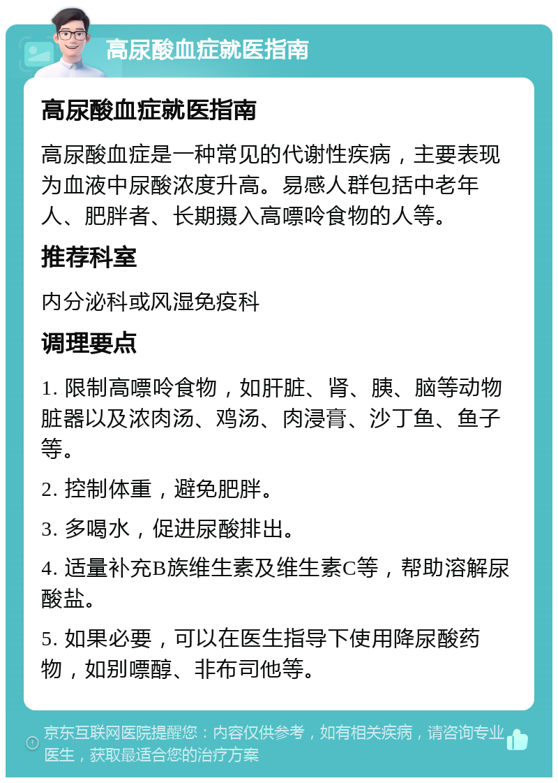 高尿酸血症就医指南 高尿酸血症就医指南 高尿酸血症是一种常见的代谢性疾病，主要表现为血液中尿酸浓度升高。易感人群包括中老年人、肥胖者、长期摄入高嘌呤食物的人等。 推荐科室 内分泌科或风湿免疫科 调理要点 1. 限制高嘌呤食物，如肝脏、肾、胰、脑等动物脏器以及浓肉汤、鸡汤、肉浸膏、沙丁鱼、鱼子等。 2. 控制体重，避免肥胖。 3. 多喝水，促进尿酸排出。 4. 适量补充B族维生素及维生素C等，帮助溶解尿酸盐。 5. 如果必要，可以在医生指导下使用降尿酸药物，如别嘌醇、非布司他等。