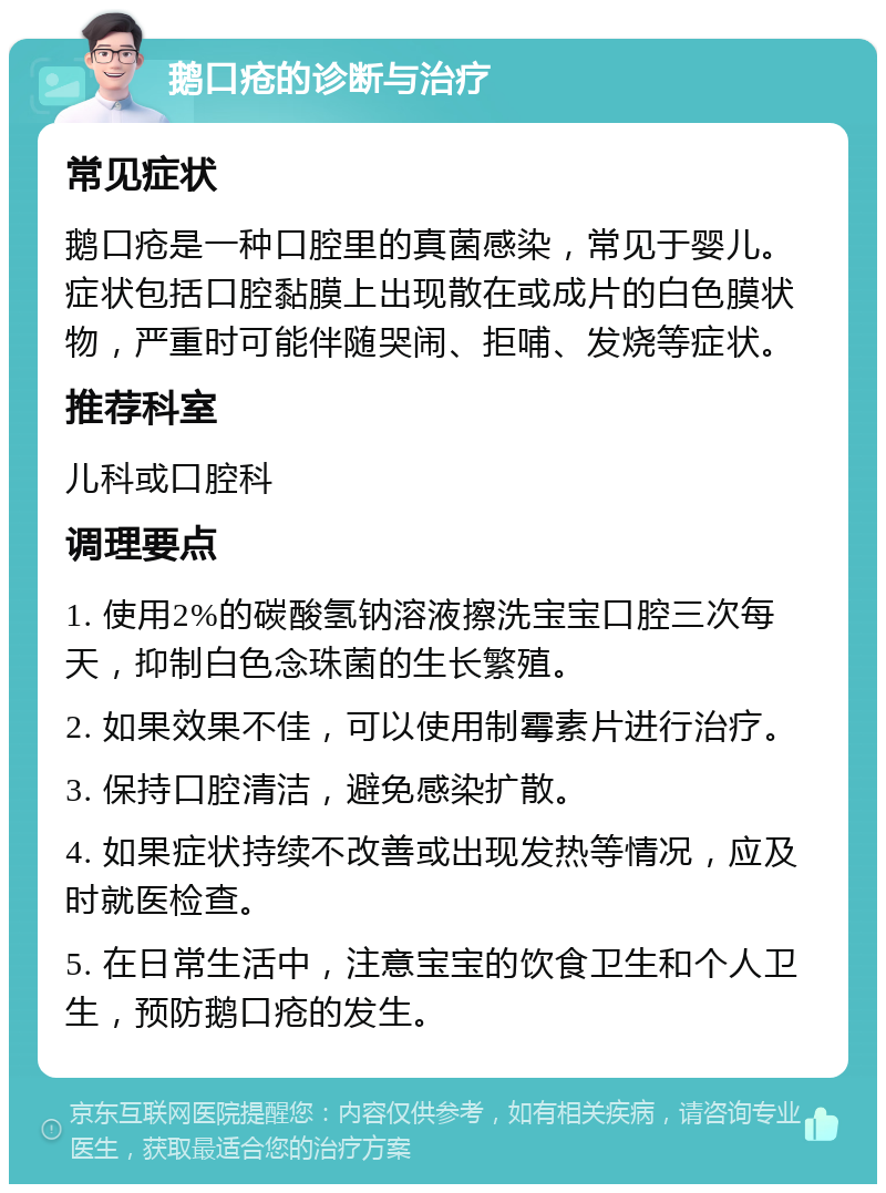 鹅口疮的诊断与治疗 常见症状 鹅口疮是一种口腔里的真菌感染，常见于婴儿。症状包括口腔黏膜上出现散在或成片的白色膜状物，严重时可能伴随哭闹、拒哺、发烧等症状。 推荐科室 儿科或口腔科 调理要点 1. 使用2%的碳酸氢钠溶液擦洗宝宝口腔三次每天，抑制白色念珠菌的生长繁殖。 2. 如果效果不佳，可以使用制霉素片进行治疗。 3. 保持口腔清洁，避免感染扩散。 4. 如果症状持续不改善或出现发热等情况，应及时就医检查。 5. 在日常生活中，注意宝宝的饮食卫生和个人卫生，预防鹅口疮的发生。