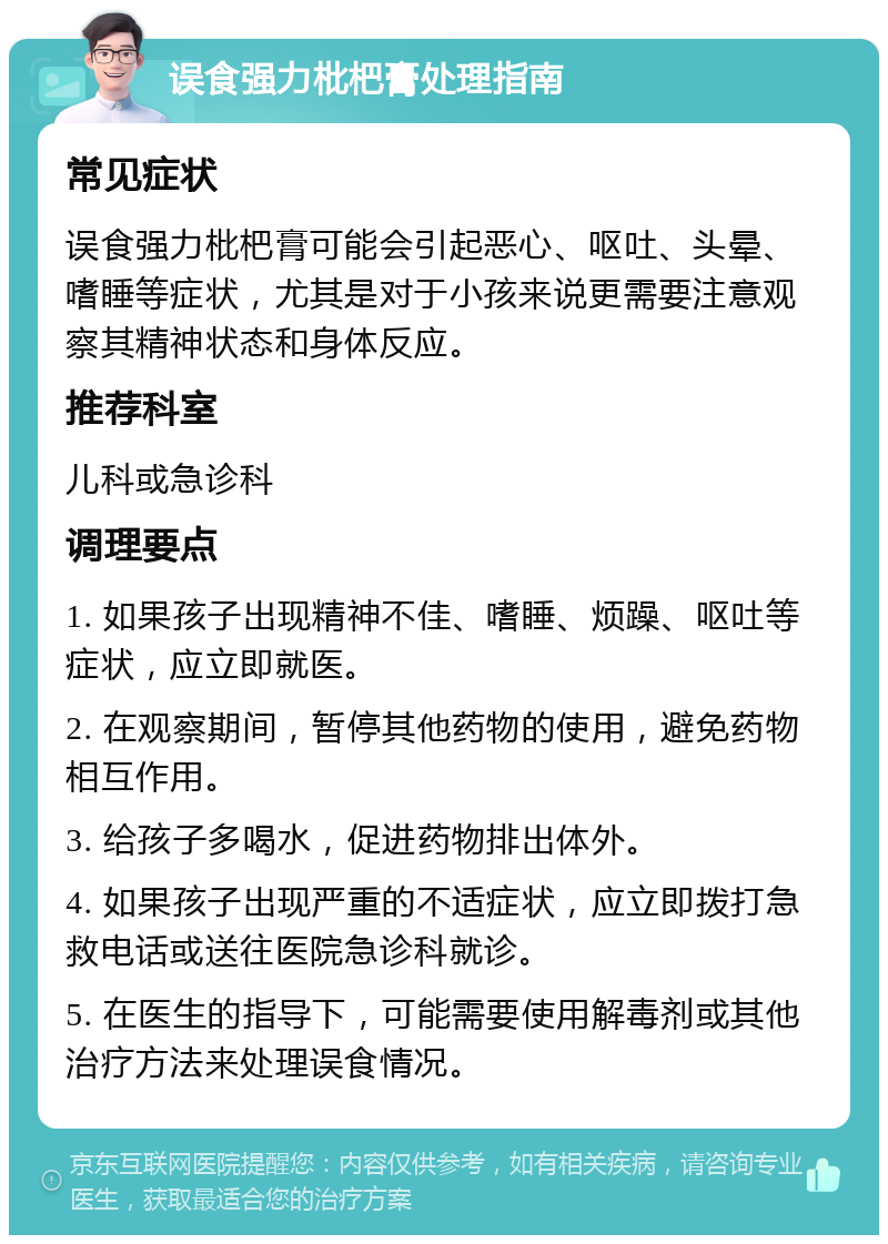 误食强力枇杷膏处理指南 常见症状 误食强力枇杷膏可能会引起恶心、呕吐、头晕、嗜睡等症状，尤其是对于小孩来说更需要注意观察其精神状态和身体反应。 推荐科室 儿科或急诊科 调理要点 1. 如果孩子出现精神不佳、嗜睡、烦躁、呕吐等症状，应立即就医。 2. 在观察期间，暂停其他药物的使用，避免药物相互作用。 3. 给孩子多喝水，促进药物排出体外。 4. 如果孩子出现严重的不适症状，应立即拨打急救电话或送往医院急诊科就诊。 5. 在医生的指导下，可能需要使用解毒剂或其他治疗方法来处理误食情况。