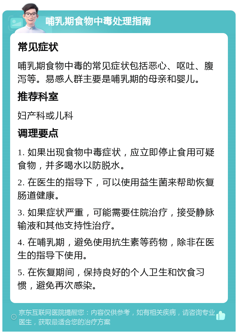 哺乳期食物中毒处理指南 常见症状 哺乳期食物中毒的常见症状包括恶心、呕吐、腹泻等。易感人群主要是哺乳期的母亲和婴儿。 推荐科室 妇产科或儿科 调理要点 1. 如果出现食物中毒症状，应立即停止食用可疑食物，并多喝水以防脱水。 2. 在医生的指导下，可以使用益生菌来帮助恢复肠道健康。 3. 如果症状严重，可能需要住院治疗，接受静脉输液和其他支持性治疗。 4. 在哺乳期，避免使用抗生素等药物，除非在医生的指导下使用。 5. 在恢复期间，保持良好的个人卫生和饮食习惯，避免再次感染。