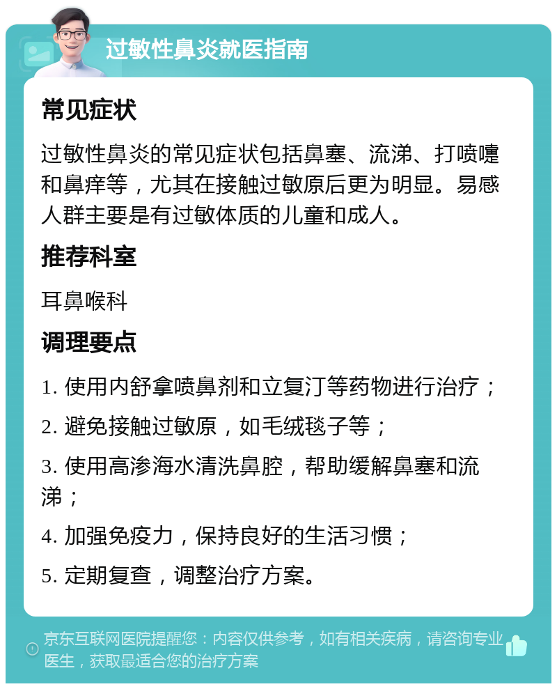 过敏性鼻炎就医指南 常见症状 过敏性鼻炎的常见症状包括鼻塞、流涕、打喷嚏和鼻痒等，尤其在接触过敏原后更为明显。易感人群主要是有过敏体质的儿童和成人。 推荐科室 耳鼻喉科 调理要点 1. 使用内舒拿喷鼻剂和立复汀等药物进行治疗； 2. 避免接触过敏原，如毛绒毯子等； 3. 使用高渗海水清洗鼻腔，帮助缓解鼻塞和流涕； 4. 加强免疫力，保持良好的生活习惯； 5. 定期复查，调整治疗方案。