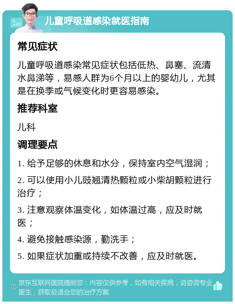 儿童呼吸道感染就医指南 常见症状 儿童呼吸道感染常见症状包括低热、鼻塞、流清水鼻涕等，易感人群为6个月以上的婴幼儿，尤其是在换季或气候变化时更容易感染。 推荐科室 儿科 调理要点 1. 给予足够的休息和水分，保持室内空气湿润； 2. 可以使用小儿豉翘清热颗粒或小柴胡颗粒进行治疗； 3. 注意观察体温变化，如体温过高，应及时就医； 4. 避免接触感染源，勤洗手； 5. 如果症状加重或持续不改善，应及时就医。