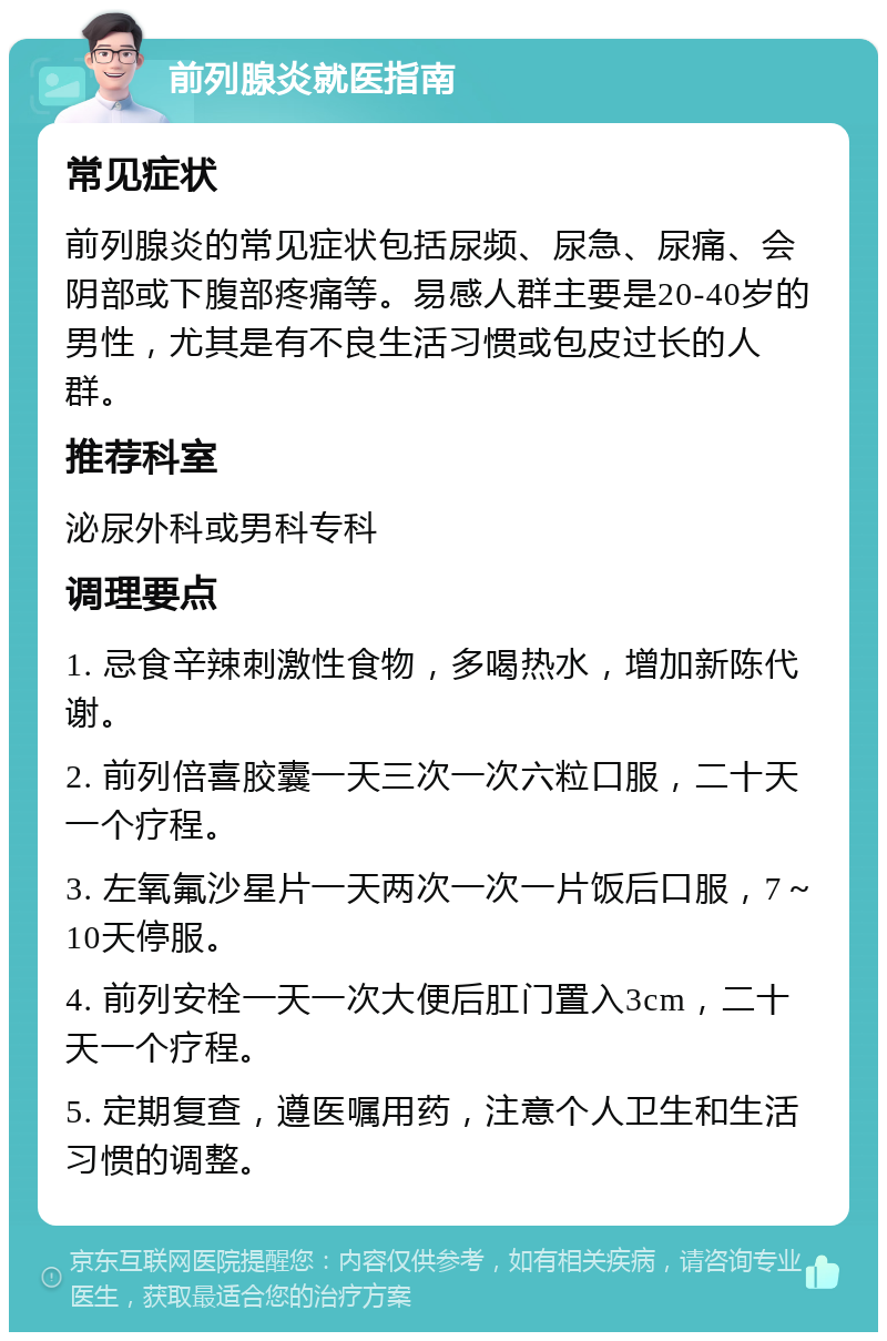 前列腺炎就医指南 常见症状 前列腺炎的常见症状包括尿频、尿急、尿痛、会阴部或下腹部疼痛等。易感人群主要是20-40岁的男性，尤其是有不良生活习惯或包皮过长的人群。 推荐科室 泌尿外科或男科专科 调理要点 1. 忌食辛辣刺激性食物，多喝热水，增加新陈代谢。 2. 前列倍喜胶囊一天三次一次六粒口服，二十天一个疗程。 3. 左氧氟沙星片一天两次一次一片饭后口服，7～10天停服。 4. 前列安栓一天一次大便后肛门置入3cm，二十天一个疗程。 5. 定期复查，遵医嘱用药，注意个人卫生和生活习惯的调整。