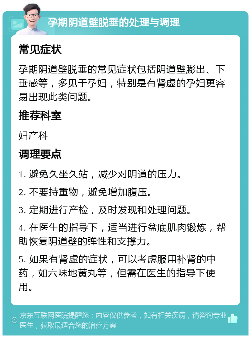 孕期阴道壁脱垂的处理与调理 常见症状 孕期阴道壁脱垂的常见症状包括阴道壁膨出、下垂感等，多见于孕妇，特别是有肾虚的孕妇更容易出现此类问题。 推荐科室 妇产科 调理要点 1. 避免久坐久站，减少对阴道的压力。 2. 不要持重物，避免增加腹压。 3. 定期进行产检，及时发现和处理问题。 4. 在医生的指导下，适当进行盆底肌肉锻炼，帮助恢复阴道壁的弹性和支撑力。 5. 如果有肾虚的症状，可以考虑服用补肾的中药，如六味地黄丸等，但需在医生的指导下使用。