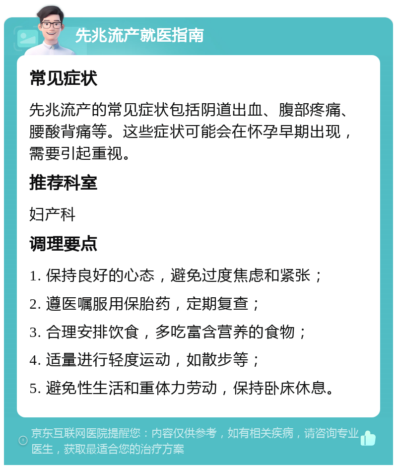 先兆流产就医指南 常见症状 先兆流产的常见症状包括阴道出血、腹部疼痛、腰酸背痛等。这些症状可能会在怀孕早期出现，需要引起重视。 推荐科室 妇产科 调理要点 1. 保持良好的心态，避免过度焦虑和紧张； 2. 遵医嘱服用保胎药，定期复查； 3. 合理安排饮食，多吃富含营养的食物； 4. 适量进行轻度运动，如散步等； 5. 避免性生活和重体力劳动，保持卧床休息。