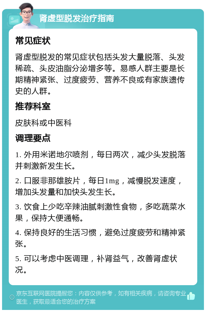 肾虚型脱发治疗指南 常见症状 肾虚型脱发的常见症状包括头发大量脱落、头发稀疏、头皮油脂分泌增多等。易感人群主要是长期精神紧张、过度疲劳、营养不良或有家族遗传史的人群。 推荐科室 皮肤科或中医科 调理要点 1. 外用米诺地尔喷剂，每日两次，减少头发脱落并刺激新发生长。 2. 口服非那雄胺片，每日1mg，减慢脱发速度，增加头发量和加快头发生长。 3. 饮食上少吃辛辣油腻刺激性食物，多吃蔬菜水果，保持大便通畅。 4. 保持良好的生活习惯，避免过度疲劳和精神紧张。 5. 可以考虑中医调理，补肾益气，改善肾虚状况。