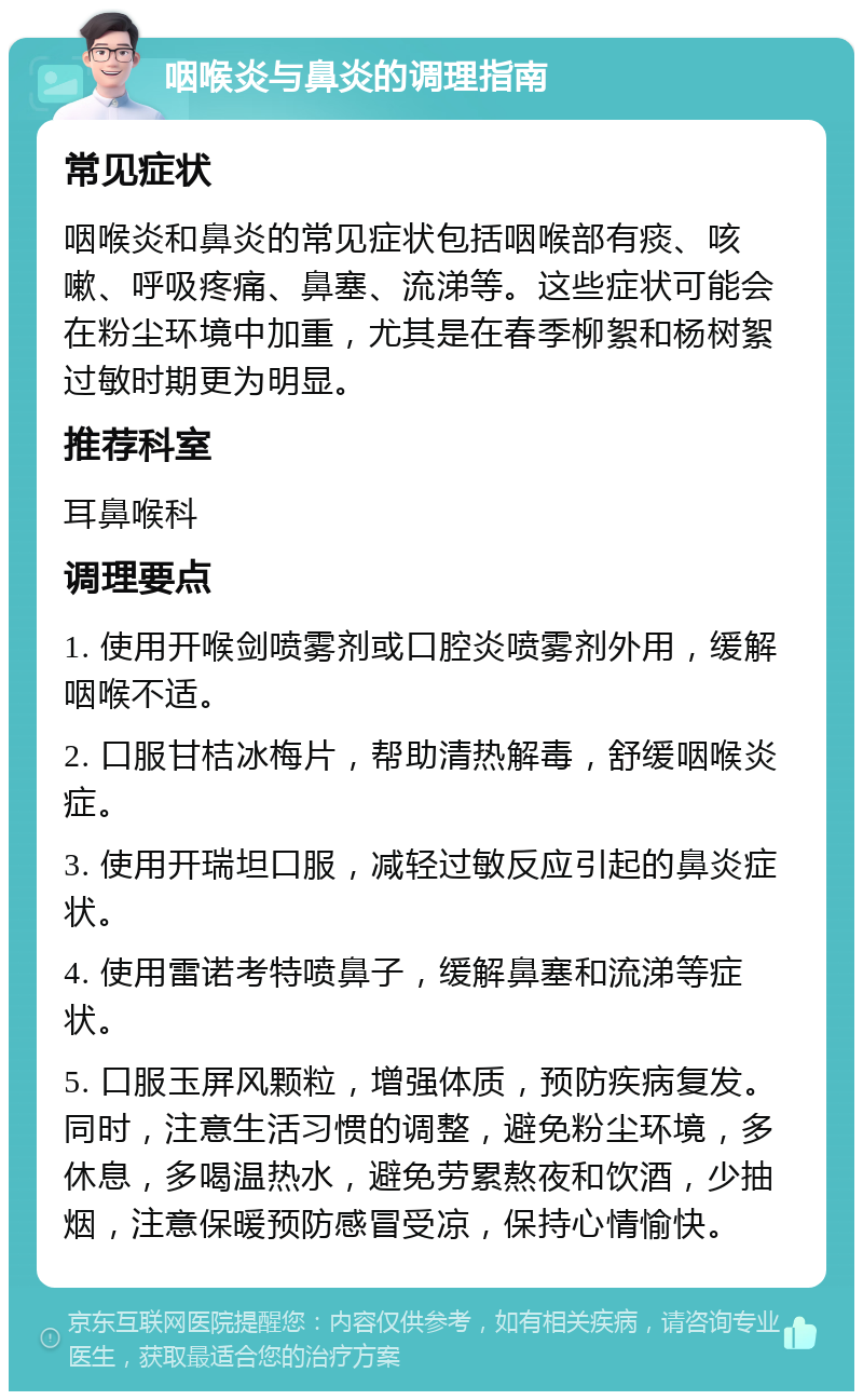 咽喉炎与鼻炎的调理指南 常见症状 咽喉炎和鼻炎的常见症状包括咽喉部有痰、咳嗽、呼吸疼痛、鼻塞、流涕等。这些症状可能会在粉尘环境中加重，尤其是在春季柳絮和杨树絮过敏时期更为明显。 推荐科室 耳鼻喉科 调理要点 1. 使用开喉剑喷雾剂或口腔炎喷雾剂外用，缓解咽喉不适。 2. 口服甘桔冰梅片，帮助清热解毒，舒缓咽喉炎症。 3. 使用开瑞坦口服，减轻过敏反应引起的鼻炎症状。 4. 使用雷诺考特喷鼻子，缓解鼻塞和流涕等症状。 5. 口服玉屏风颗粒，增强体质，预防疾病复发。同时，注意生活习惯的调整，避免粉尘环境，多休息，多喝温热水，避免劳累熬夜和饮酒，少抽烟，注意保暖预防感冒受凉，保持心情愉快。