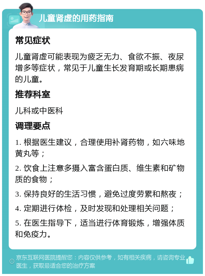 儿童肾虚的用药指南 常见症状 儿童肾虚可能表现为疲乏无力、食欲不振、夜尿增多等症状，常见于儿童生长发育期或长期患病的儿童。 推荐科室 儿科或中医科 调理要点 1. 根据医生建议，合理使用补肾药物，如六味地黄丸等； 2. 饮食上注意多摄入富含蛋白质、维生素和矿物质的食物； 3. 保持良好的生活习惯，避免过度劳累和熬夜； 4. 定期进行体检，及时发现和处理相关问题； 5. 在医生指导下，适当进行体育锻炼，增强体质和免疫力。