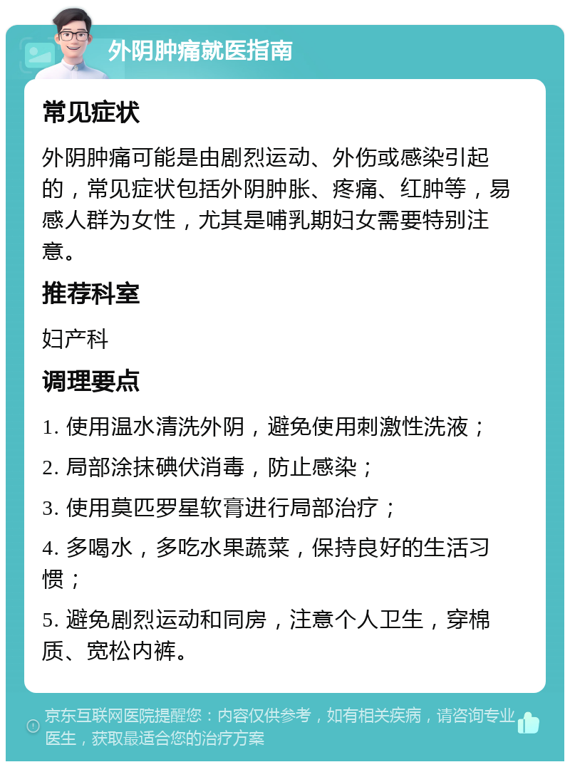 外阴肿痛就医指南 常见症状 外阴肿痛可能是由剧烈运动、外伤或感染引起的，常见症状包括外阴肿胀、疼痛、红肿等，易感人群为女性，尤其是哺乳期妇女需要特别注意。 推荐科室 妇产科 调理要点 1. 使用温水清洗外阴，避免使用刺激性洗液； 2. 局部涂抹碘伏消毒，防止感染； 3. 使用莫匹罗星软膏进行局部治疗； 4. 多喝水，多吃水果蔬菜，保持良好的生活习惯； 5. 避免剧烈运动和同房，注意个人卫生，穿棉质、宽松内裤。