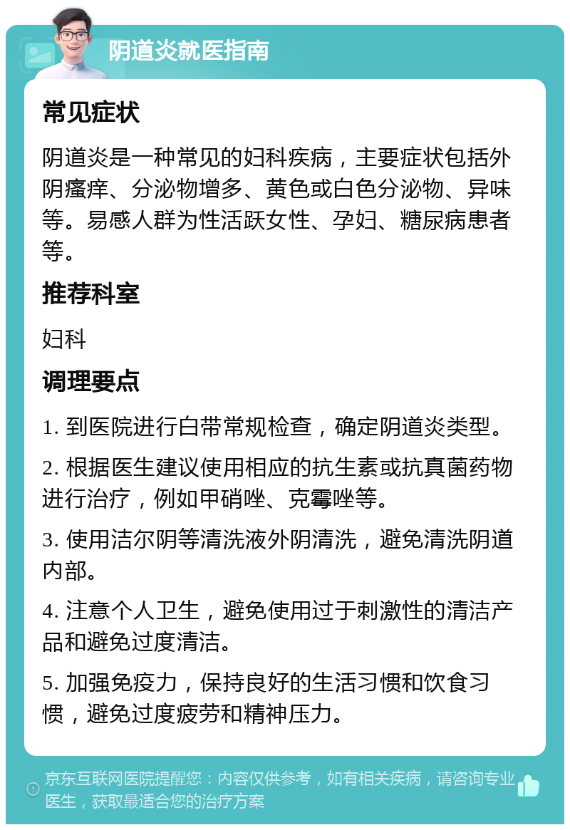 阴道炎就医指南 常见症状 阴道炎是一种常见的妇科疾病，主要症状包括外阴瘙痒、分泌物增多、黄色或白色分泌物、异味等。易感人群为性活跃女性、孕妇、糖尿病患者等。 推荐科室 妇科 调理要点 1. 到医院进行白带常规检查，确定阴道炎类型。 2. 根据医生建议使用相应的抗生素或抗真菌药物进行治疗，例如甲硝唑、克霉唑等。 3. 使用洁尔阴等清洗液外阴清洗，避免清洗阴道内部。 4. 注意个人卫生，避免使用过于刺激性的清洁产品和避免过度清洁。 5. 加强免疫力，保持良好的生活习惯和饮食习惯，避免过度疲劳和精神压力。