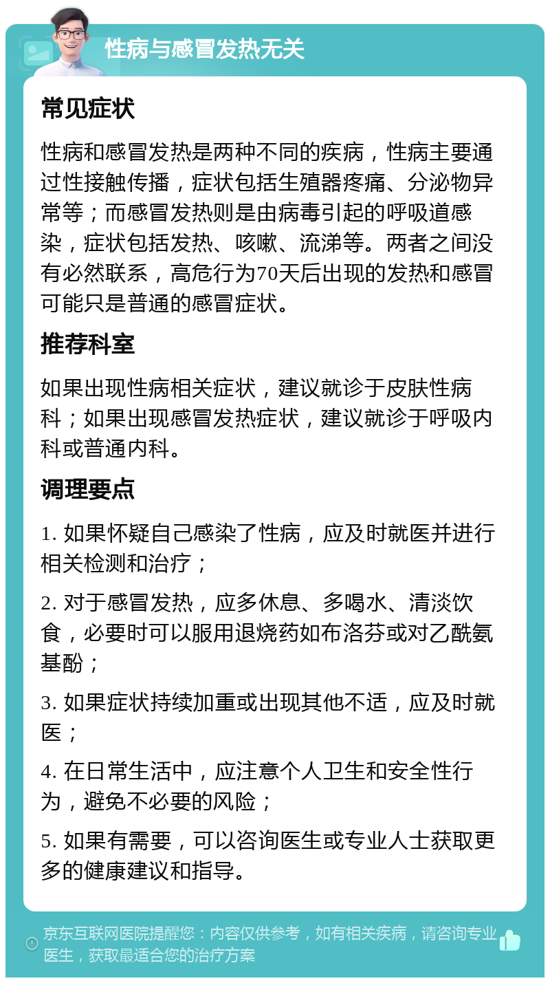 性病与感冒发热无关 常见症状 性病和感冒发热是两种不同的疾病，性病主要通过性接触传播，症状包括生殖器疼痛、分泌物异常等；而感冒发热则是由病毒引起的呼吸道感染，症状包括发热、咳嗽、流涕等。两者之间没有必然联系，高危行为70天后出现的发热和感冒可能只是普通的感冒症状。 推荐科室 如果出现性病相关症状，建议就诊于皮肤性病科；如果出现感冒发热症状，建议就诊于呼吸内科或普通内科。 调理要点 1. 如果怀疑自己感染了性病，应及时就医并进行相关检测和治疗； 2. 对于感冒发热，应多休息、多喝水、清淡饮食，必要时可以服用退烧药如布洛芬或对乙酰氨基酚； 3. 如果症状持续加重或出现其他不适，应及时就医； 4. 在日常生活中，应注意个人卫生和安全性行为，避免不必要的风险； 5. 如果有需要，可以咨询医生或专业人士获取更多的健康建议和指导。