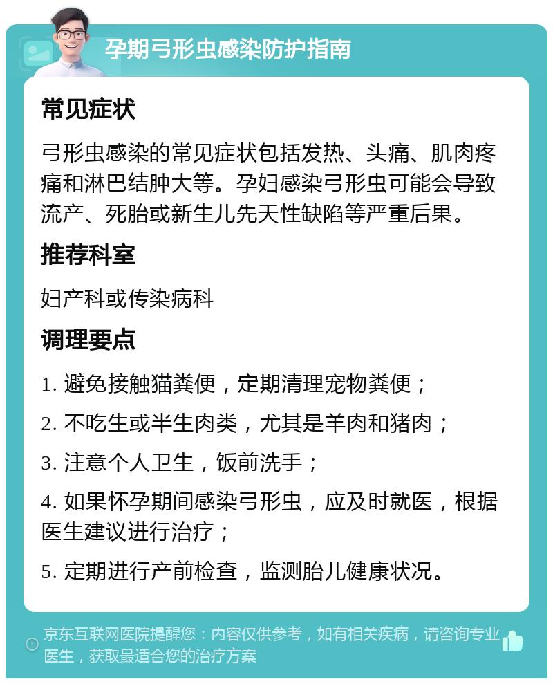 孕期弓形虫感染防护指南 常见症状 弓形虫感染的常见症状包括发热、头痛、肌肉疼痛和淋巴结肿大等。孕妇感染弓形虫可能会导致流产、死胎或新生儿先天性缺陷等严重后果。 推荐科室 妇产科或传染病科 调理要点 1. 避免接触猫粪便，定期清理宠物粪便； 2. 不吃生或半生肉类，尤其是羊肉和猪肉； 3. 注意个人卫生，饭前洗手； 4. 如果怀孕期间感染弓形虫，应及时就医，根据医生建议进行治疗； 5. 定期进行产前检查，监测胎儿健康状况。