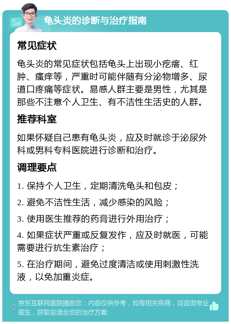 龟头炎的诊断与治疗指南 常见症状 龟头炎的常见症状包括龟头上出现小疙瘩、红肿、瘙痒等，严重时可能伴随有分泌物增多、尿道口疼痛等症状。易感人群主要是男性，尤其是那些不注意个人卫生、有不洁性生活史的人群。 推荐科室 如果怀疑自己患有龟头炎，应及时就诊于泌尿外科或男科专科医院进行诊断和治疗。 调理要点 1. 保持个人卫生，定期清洗龟头和包皮； 2. 避免不洁性生活，减少感染的风险； 3. 使用医生推荐的药膏进行外用治疗； 4. 如果症状严重或反复发作，应及时就医，可能需要进行抗生素治疗； 5. 在治疗期间，避免过度清洁或使用刺激性洗液，以免加重炎症。