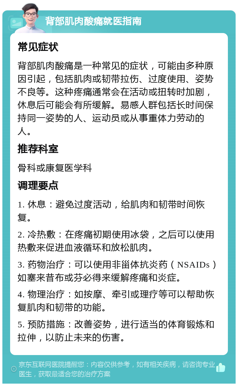 背部肌肉酸痛就医指南 常见症状 背部肌肉酸痛是一种常见的症状，可能由多种原因引起，包括肌肉或韧带拉伤、过度使用、姿势不良等。这种疼痛通常会在活动或扭转时加剧，休息后可能会有所缓解。易感人群包括长时间保持同一姿势的人、运动员或从事重体力劳动的人。 推荐科室 骨科或康复医学科 调理要点 1. 休息：避免过度活动，给肌肉和韧带时间恢复。 2. 冷热敷：在疼痛初期使用冰袋，之后可以使用热敷来促进血液循环和放松肌肉。 3. 药物治疗：可以使用非甾体抗炎药（NSAIDs）如塞来昔布或芬必得来缓解疼痛和炎症。 4. 物理治疗：如按摩、牵引或理疗等可以帮助恢复肌肉和韧带的功能。 5. 预防措施：改善姿势，进行适当的体育锻炼和拉伸，以防止未来的伤害。