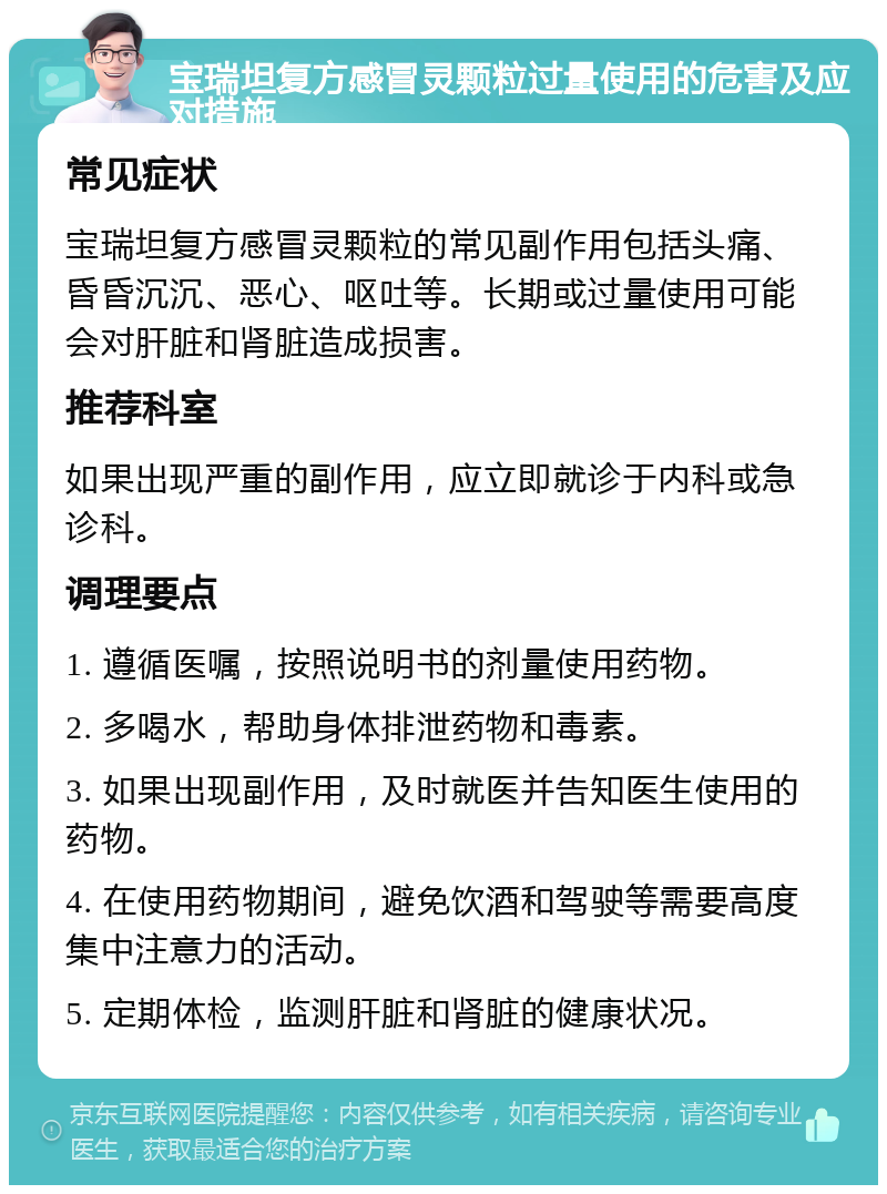 宝瑞坦复方感冒灵颗粒过量使用的危害及应对措施 常见症状 宝瑞坦复方感冒灵颗粒的常见副作用包括头痛、昏昏沉沉、恶心、呕吐等。长期或过量使用可能会对肝脏和肾脏造成损害。 推荐科室 如果出现严重的副作用，应立即就诊于内科或急诊科。 调理要点 1. 遵循医嘱，按照说明书的剂量使用药物。 2. 多喝水，帮助身体排泄药物和毒素。 3. 如果出现副作用，及时就医并告知医生使用的药物。 4. 在使用药物期间，避免饮酒和驾驶等需要高度集中注意力的活动。 5. 定期体检，监测肝脏和肾脏的健康状况。