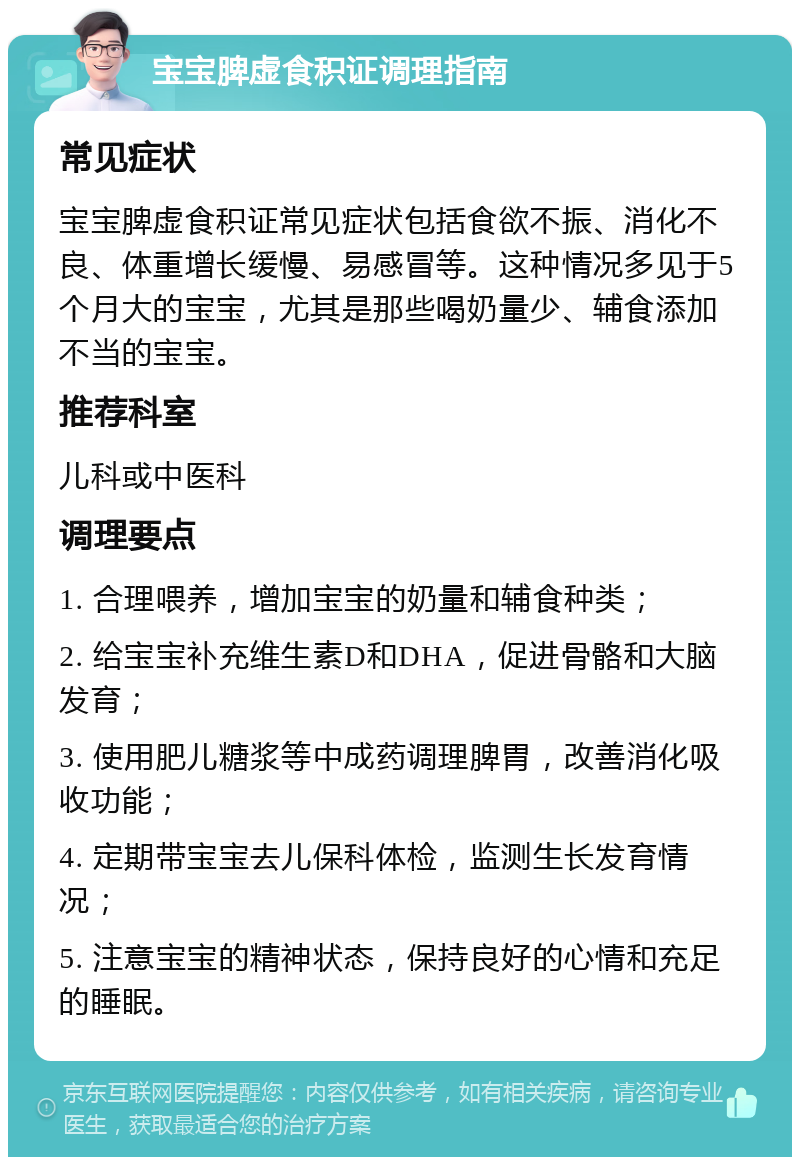 宝宝脾虚食积证调理指南 常见症状 宝宝脾虚食积证常见症状包括食欲不振、消化不良、体重增长缓慢、易感冒等。这种情况多见于5个月大的宝宝，尤其是那些喝奶量少、辅食添加不当的宝宝。 推荐科室 儿科或中医科 调理要点 1. 合理喂养，增加宝宝的奶量和辅食种类； 2. 给宝宝补充维生素D和DHA，促进骨骼和大脑发育； 3. 使用肥儿糖浆等中成药调理脾胃，改善消化吸收功能； 4. 定期带宝宝去儿保科体检，监测生长发育情况； 5. 注意宝宝的精神状态，保持良好的心情和充足的睡眠。