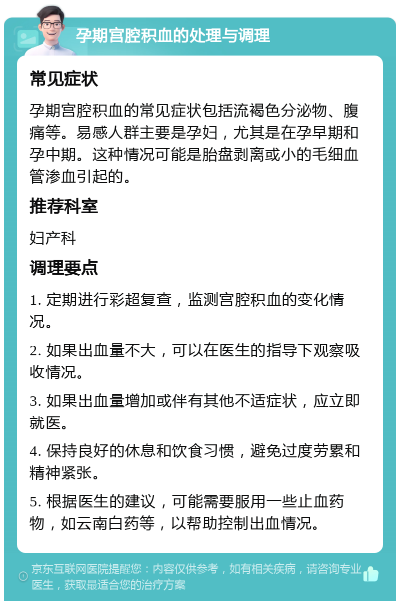 孕期宫腔积血的处理与调理 常见症状 孕期宫腔积血的常见症状包括流褐色分泌物、腹痛等。易感人群主要是孕妇，尤其是在孕早期和孕中期。这种情况可能是胎盘剥离或小的毛细血管渗血引起的。 推荐科室 妇产科 调理要点 1. 定期进行彩超复查，监测宫腔积血的变化情况。 2. 如果出血量不大，可以在医生的指导下观察吸收情况。 3. 如果出血量增加或伴有其他不适症状，应立即就医。 4. 保持良好的休息和饮食习惯，避免过度劳累和精神紧张。 5. 根据医生的建议，可能需要服用一些止血药物，如云南白药等，以帮助控制出血情况。