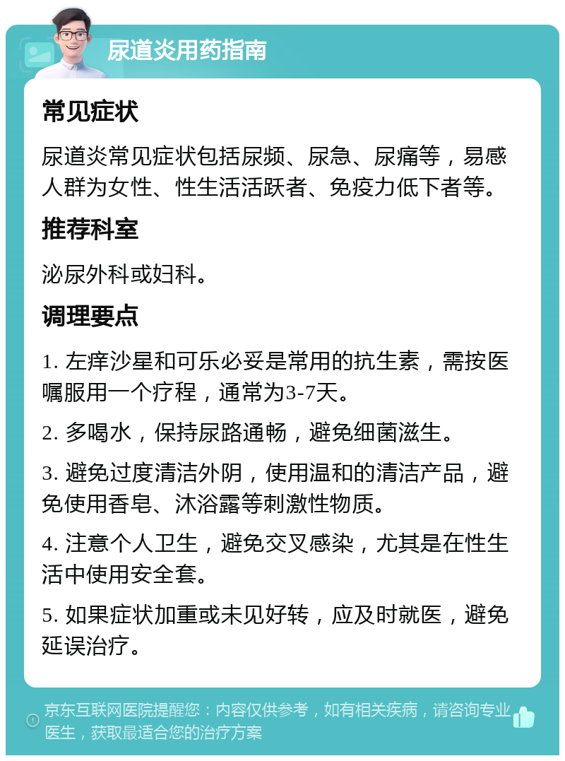 尿道炎用药指南 常见症状 尿道炎常见症状包括尿频、尿急、尿痛等，易感人群为女性、性生活活跃者、免疫力低下者等。 推荐科室 泌尿外科或妇科。 调理要点 1. 左痒沙星和可乐必妥是常用的抗生素，需按医嘱服用一个疗程，通常为3-7天。 2. 多喝水，保持尿路通畅，避免细菌滋生。 3. 避免过度清洁外阴，使用温和的清洁产品，避免使用香皂、沐浴露等刺激性物质。 4. 注意个人卫生，避免交叉感染，尤其是在性生活中使用安全套。 5. 如果症状加重或未见好转，应及时就医，避免延误治疗。