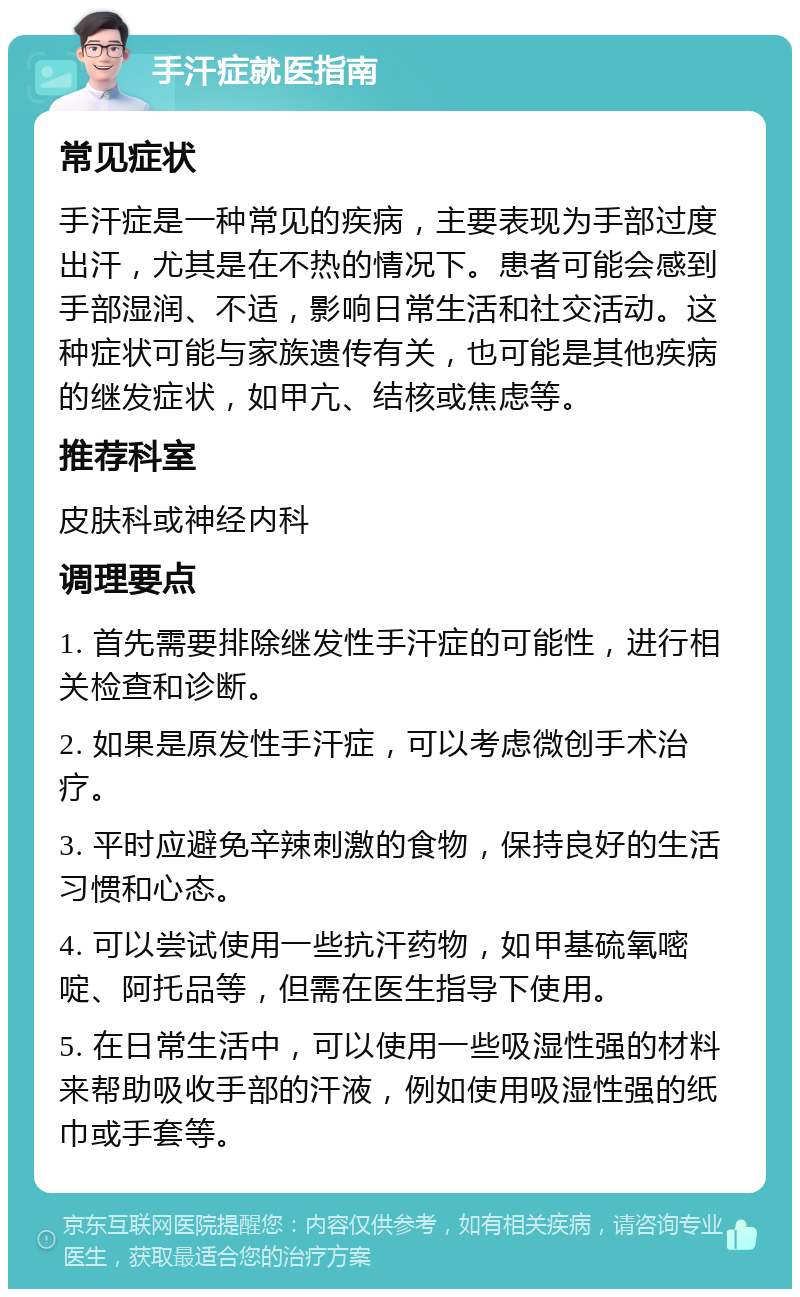 手汗症就医指南 常见症状 手汗症是一种常见的疾病，主要表现为手部过度出汗，尤其是在不热的情况下。患者可能会感到手部湿润、不适，影响日常生活和社交活动。这种症状可能与家族遗传有关，也可能是其他疾病的继发症状，如甲亢、结核或焦虑等。 推荐科室 皮肤科或神经内科 调理要点 1. 首先需要排除继发性手汗症的可能性，进行相关检查和诊断。 2. 如果是原发性手汗症，可以考虑微创手术治疗。 3. 平时应避免辛辣刺激的食物，保持良好的生活习惯和心态。 4. 可以尝试使用一些抗汗药物，如甲基硫氧嘧啶、阿托品等，但需在医生指导下使用。 5. 在日常生活中，可以使用一些吸湿性强的材料来帮助吸收手部的汗液，例如使用吸湿性强的纸巾或手套等。