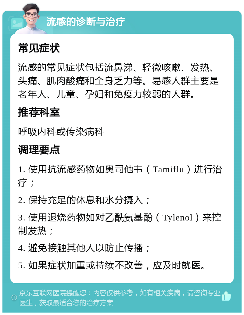 流感的诊断与治疗 常见症状 流感的常见症状包括流鼻涕、轻微咳嗽、发热、头痛、肌肉酸痛和全身乏力等。易感人群主要是老年人、儿童、孕妇和免疫力较弱的人群。 推荐科室 呼吸内科或传染病科 调理要点 1. 使用抗流感药物如奥司他韦（Tamiflu）进行治疗； 2. 保持充足的休息和水分摄入； 3. 使用退烧药物如对乙酰氨基酚（Tylenol）来控制发热； 4. 避免接触其他人以防止传播； 5. 如果症状加重或持续不改善，应及时就医。