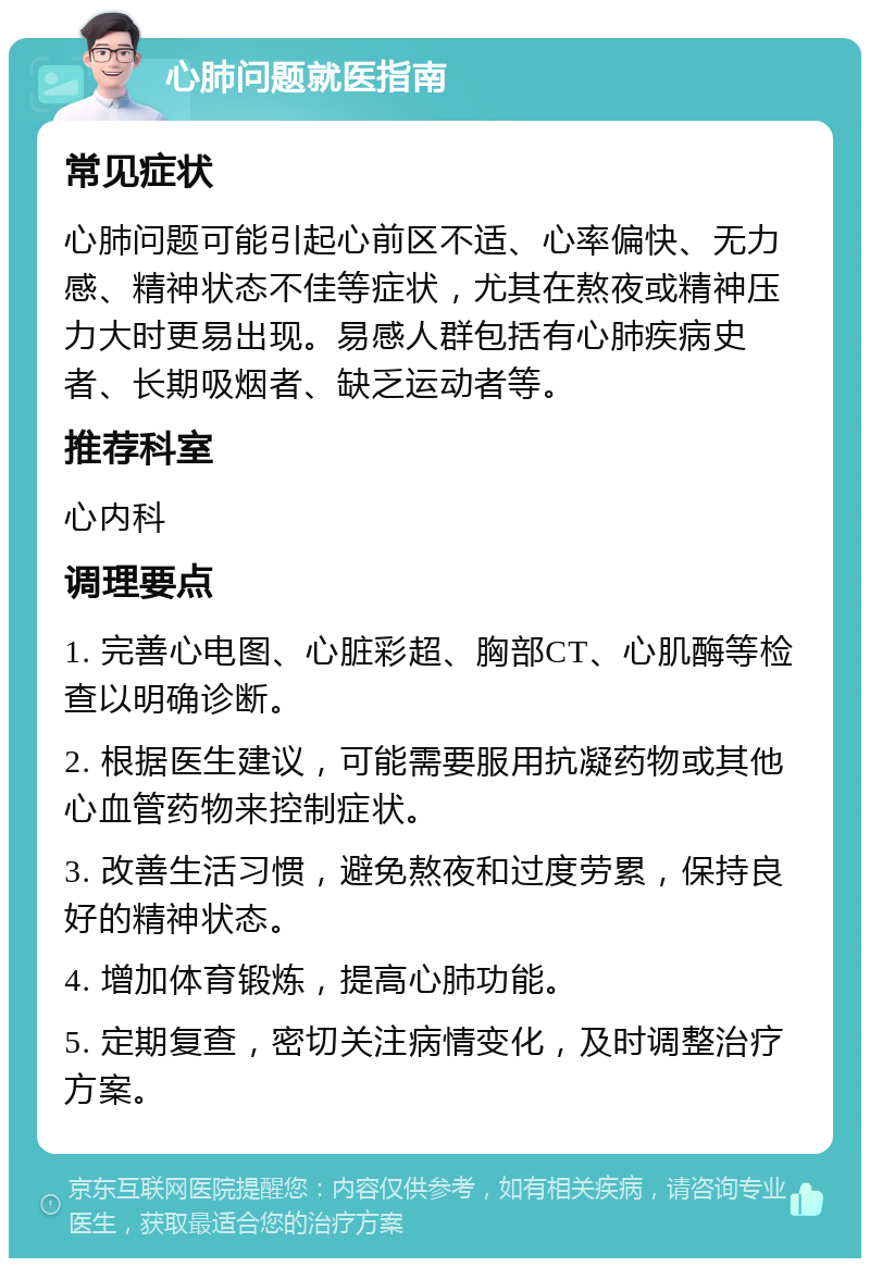 心肺问题就医指南 常见症状 心肺问题可能引起心前区不适、心率偏快、无力感、精神状态不佳等症状，尤其在熬夜或精神压力大时更易出现。易感人群包括有心肺疾病史者、长期吸烟者、缺乏运动者等。 推荐科室 心内科 调理要点 1. 完善心电图、心脏彩超、胸部CT、心肌酶等检查以明确诊断。 2. 根据医生建议，可能需要服用抗凝药物或其他心血管药物来控制症状。 3. 改善生活习惯，避免熬夜和过度劳累，保持良好的精神状态。 4. 增加体育锻炼，提高心肺功能。 5. 定期复查，密切关注病情变化，及时调整治疗方案。