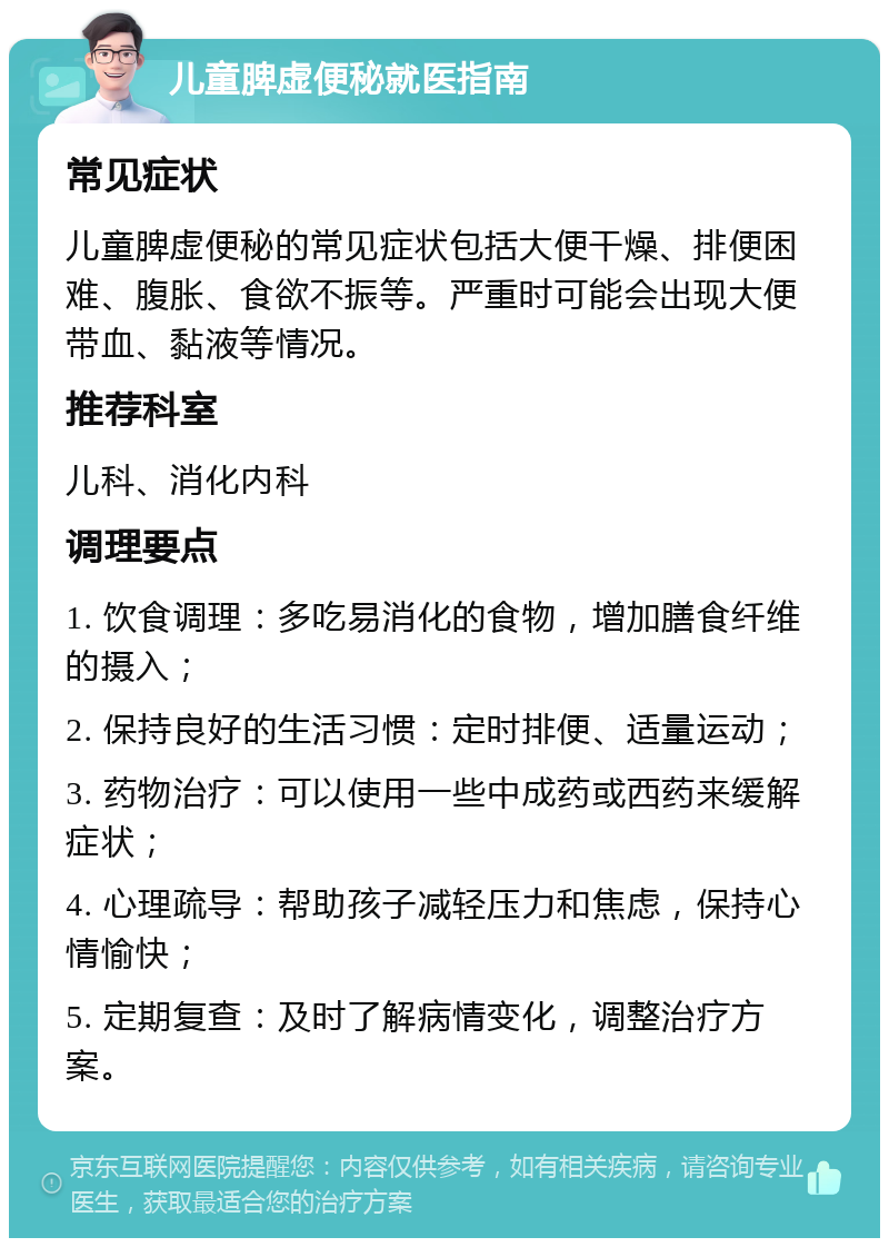 儿童脾虚便秘就医指南 常见症状 儿童脾虚便秘的常见症状包括大便干燥、排便困难、腹胀、食欲不振等。严重时可能会出现大便带血、黏液等情况。 推荐科室 儿科、消化内科 调理要点 1. 饮食调理：多吃易消化的食物，增加膳食纤维的摄入； 2. 保持良好的生活习惯：定时排便、适量运动； 3. 药物治疗：可以使用一些中成药或西药来缓解症状； 4. 心理疏导：帮助孩子减轻压力和焦虑，保持心情愉快； 5. 定期复查：及时了解病情变化，调整治疗方案。