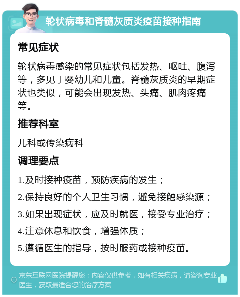 轮状病毒和脊髓灰质炎疫苗接种指南 常见症状 轮状病毒感染的常见症状包括发热、呕吐、腹泻等，多见于婴幼儿和儿童。脊髓灰质炎的早期症状也类似，可能会出现发热、头痛、肌肉疼痛等。 推荐科室 儿科或传染病科 调理要点 1.及时接种疫苗，预防疾病的发生； 2.保持良好的个人卫生习惯，避免接触感染源； 3.如果出现症状，应及时就医，接受专业治疗； 4.注意休息和饮食，增强体质； 5.遵循医生的指导，按时服药或接种疫苗。