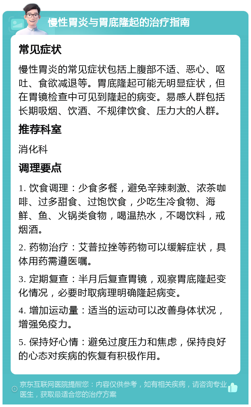 慢性胃炎与胃底隆起的治疗指南 常见症状 慢性胃炎的常见症状包括上腹部不适、恶心、呕吐、食欲减退等。胃底隆起可能无明显症状，但在胃镜检查中可见到隆起的病变。易感人群包括长期吸烟、饮酒、不规律饮食、压力大的人群。 推荐科室 消化科 调理要点 1. 饮食调理：少食多餐，避免辛辣刺激、浓茶咖啡、过多甜食、过饱饮食，少吃生冷食物、海鲜、鱼、火锅类食物，喝温热水，不喝饮料，戒烟酒。 2. 药物治疗：艾普拉挫等药物可以缓解症状，具体用药需遵医嘱。 3. 定期复查：半月后复查胃镜，观察胃底隆起变化情况，必要时取病理明确隆起病变。 4. 增加运动量：适当的运动可以改善身体状况，增强免疫力。 5. 保持好心情：避免过度压力和焦虑，保持良好的心态对疾病的恢复有积极作用。