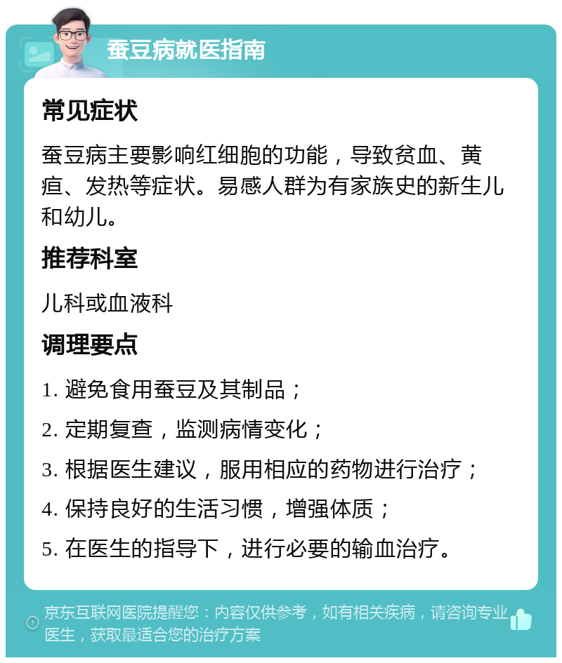 蚕豆病就医指南 常见症状 蚕豆病主要影响红细胞的功能，导致贫血、黄疸、发热等症状。易感人群为有家族史的新生儿和幼儿。 推荐科室 儿科或血液科 调理要点 1. 避免食用蚕豆及其制品； 2. 定期复查，监测病情变化； 3. 根据医生建议，服用相应的药物进行治疗； 4. 保持良好的生活习惯，增强体质； 5. 在医生的指导下，进行必要的输血治疗。