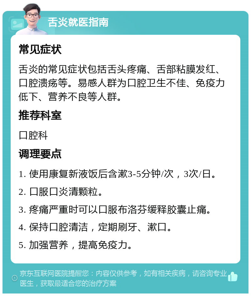 舌炎就医指南 常见症状 舌炎的常见症状包括舌头疼痛、舌部粘膜发红、口腔溃疡等。易感人群为口腔卫生不佳、免疫力低下、营养不良等人群。 推荐科室 口腔科 调理要点 1. 使用康复新液饭后含漱3-5分钟/次，3次/日。 2. 口服口炎清颗粒。 3. 疼痛严重时可以口服布洛芬缓释胶囊止痛。 4. 保持口腔清洁，定期刷牙、漱口。 5. 加强营养，提高免疫力。