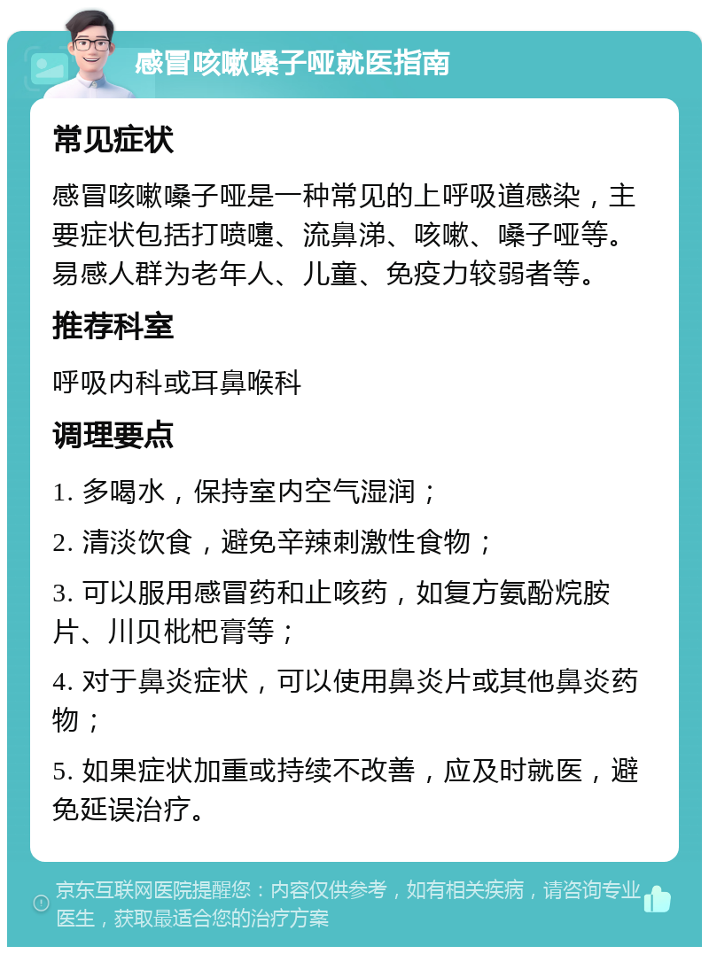 感冒咳嗽嗓子哑就医指南 常见症状 感冒咳嗽嗓子哑是一种常见的上呼吸道感染，主要症状包括打喷嚏、流鼻涕、咳嗽、嗓子哑等。易感人群为老年人、儿童、免疫力较弱者等。 推荐科室 呼吸内科或耳鼻喉科 调理要点 1. 多喝水，保持室内空气湿润； 2. 清淡饮食，避免辛辣刺激性食物； 3. 可以服用感冒药和止咳药，如复方氨酚烷胺片、川贝枇杷膏等； 4. 对于鼻炎症状，可以使用鼻炎片或其他鼻炎药物； 5. 如果症状加重或持续不改善，应及时就医，避免延误治疗。